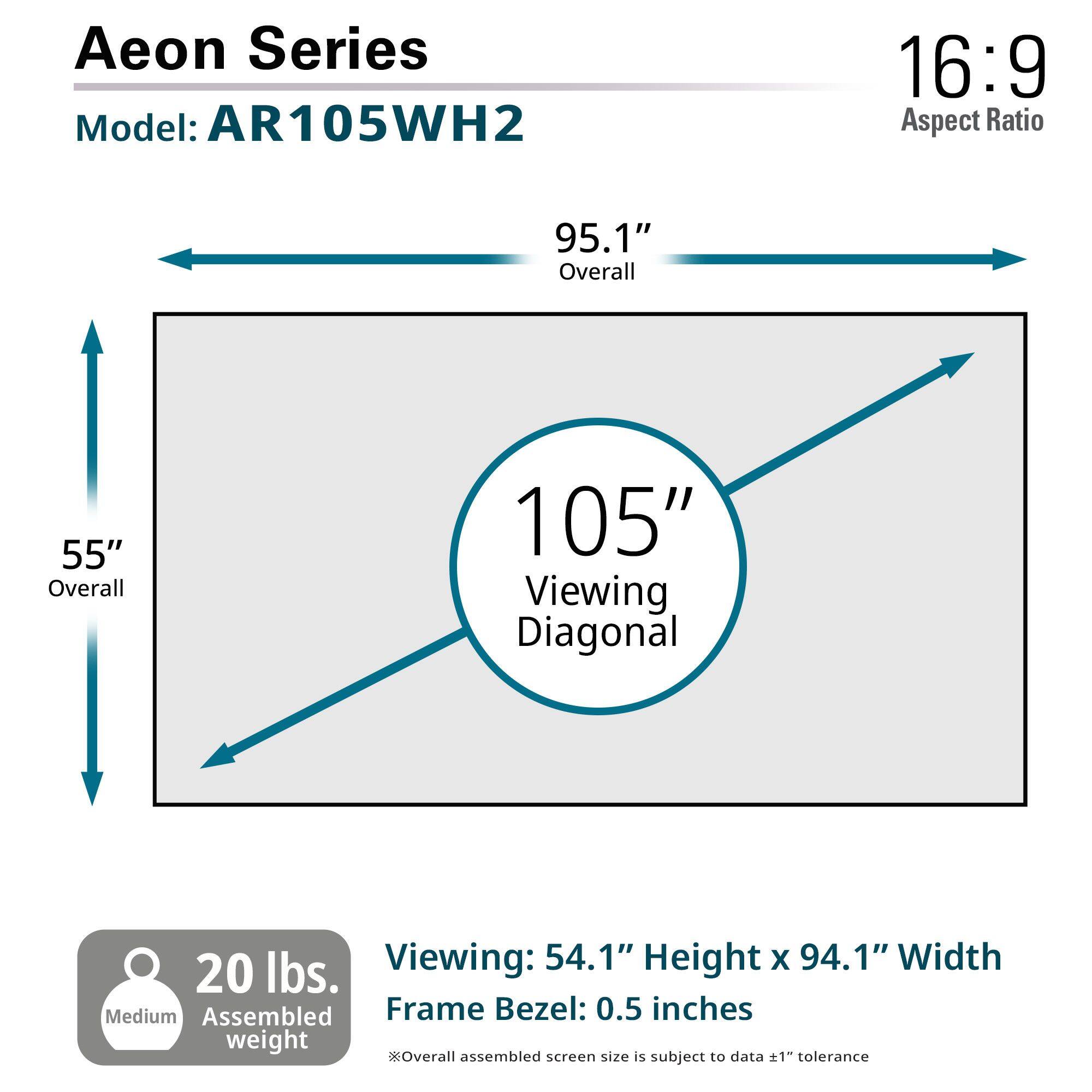 Aeon Series  
Model: AR105WH2  

16:9 Aspect Ratio  

95.1" Overall  
55" Overall  
105" Viewing Diagonal  

Viewing: 54.1" Height x 94.1" Width  

Frame Bezel: 0.5 inches  

20 lbs. Medium Assembled weight  

Overall assembled screen size is subject to data ±1" tolerance