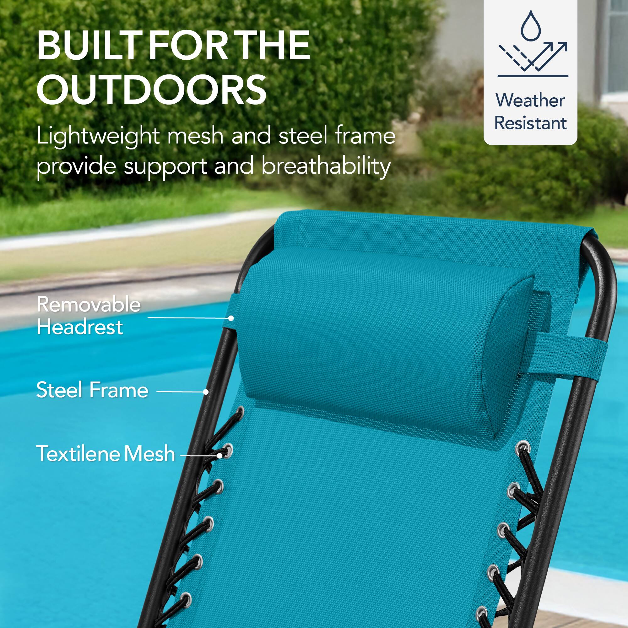 BUILT FOR THE OUTDOORS

Lightweight mesh and steel frame provide support and breathability

Weather Resistant

Removable Headrest

Steel Frame

Textilene Mesh