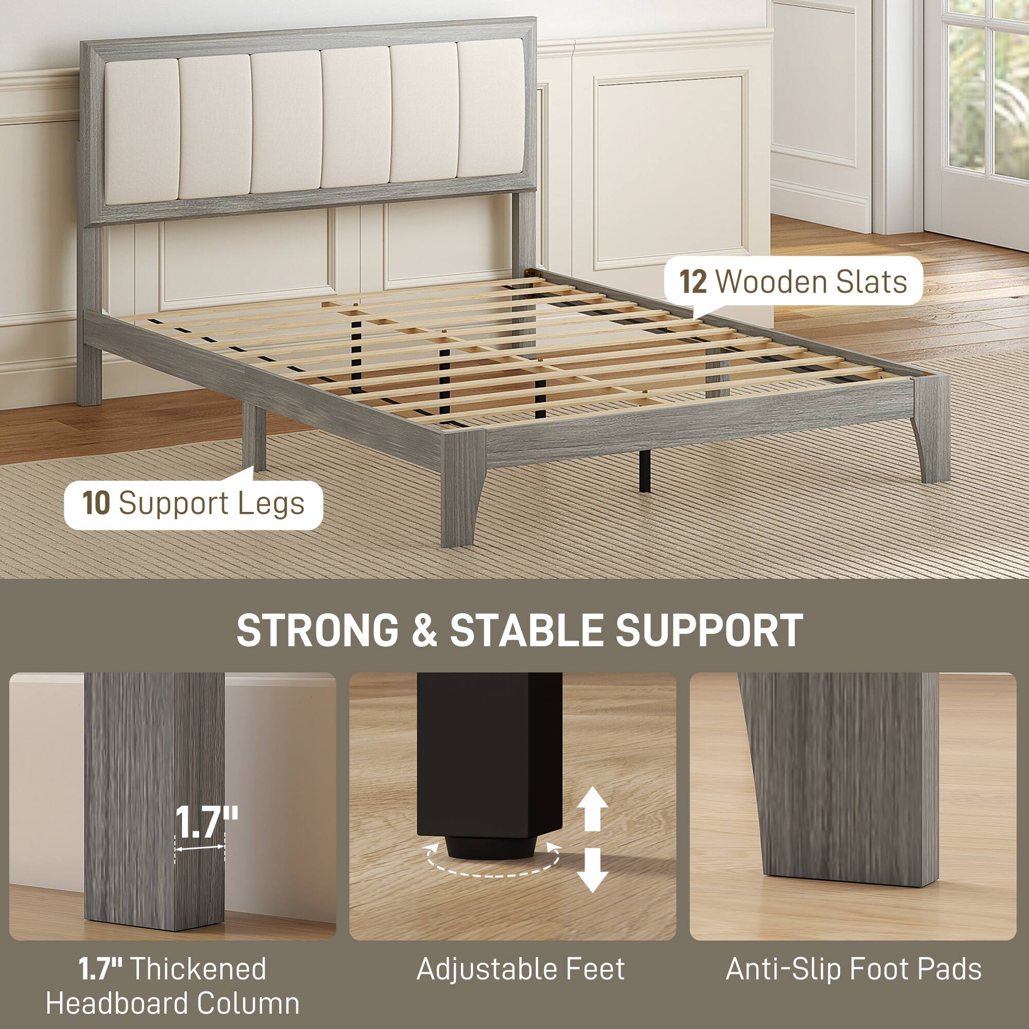 12 Wooden Slats  
10 Support Legs  

STRONG & STABLE SUPPORT  

1.7" Thickened Headboard Column  
Adjustable Feet  
Anti-Slip Foot Pads