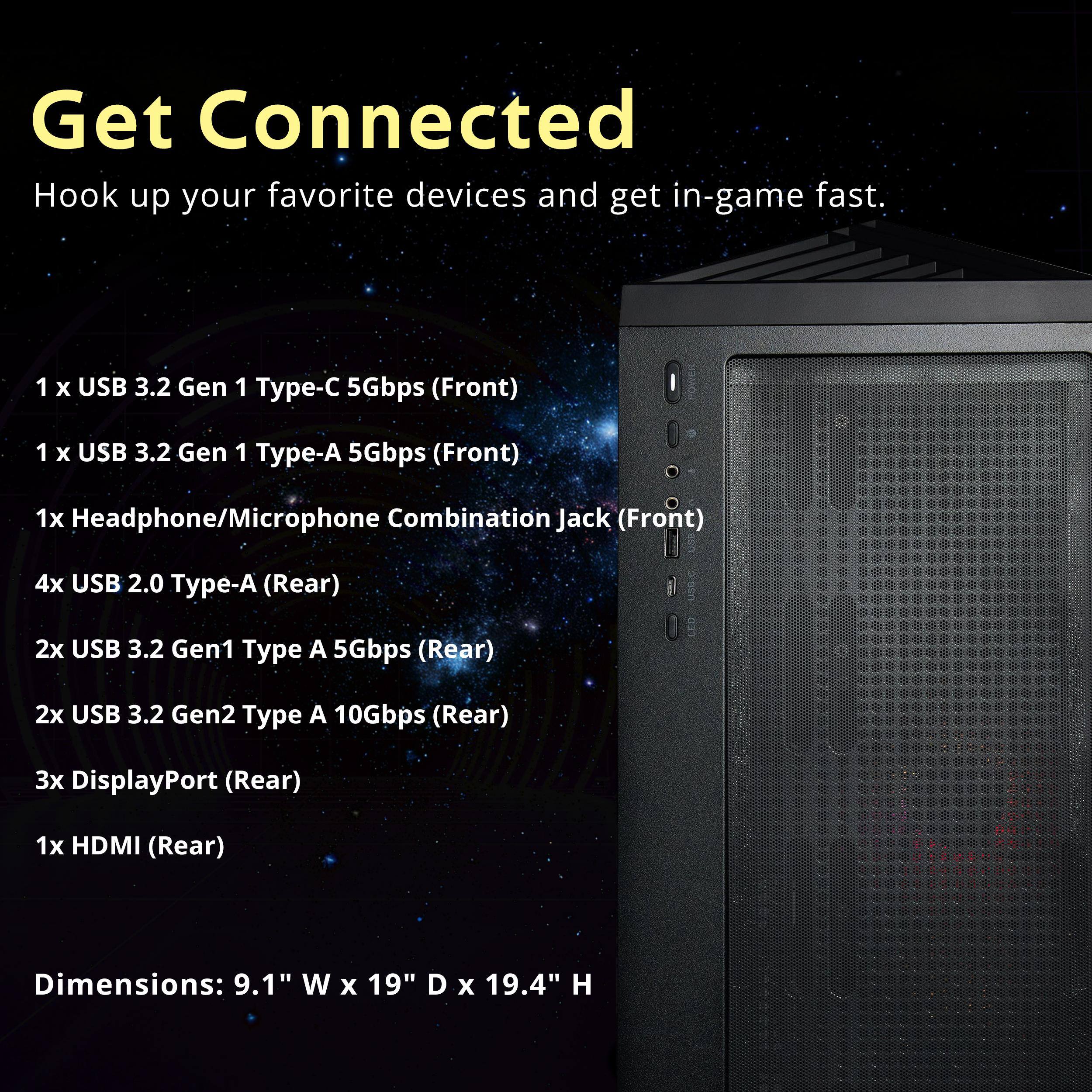 Get Connected  
Hook up your favorite devices and get in-game fast.

1 x USB 3.2 Gen 1 Type-C 5Gbps (Front)  
1 x USB 3.2 Gen 1 Type-A 5Gbps (Front)  
1x Headphone/Microphone Combination Jack (Front)  
4x USB 2.0 Type-A (Rear)  
2x USB 3.2 Gen1 Type A 5Gbps (Rear)  
2x USB 3.2 Gen2 Type A 10Gbps (Rear)  
3x DisplayPort (Rear)  
1x HDMI (Rear)  

Dimensions: 9.1" W x 19" D x 19.4" H