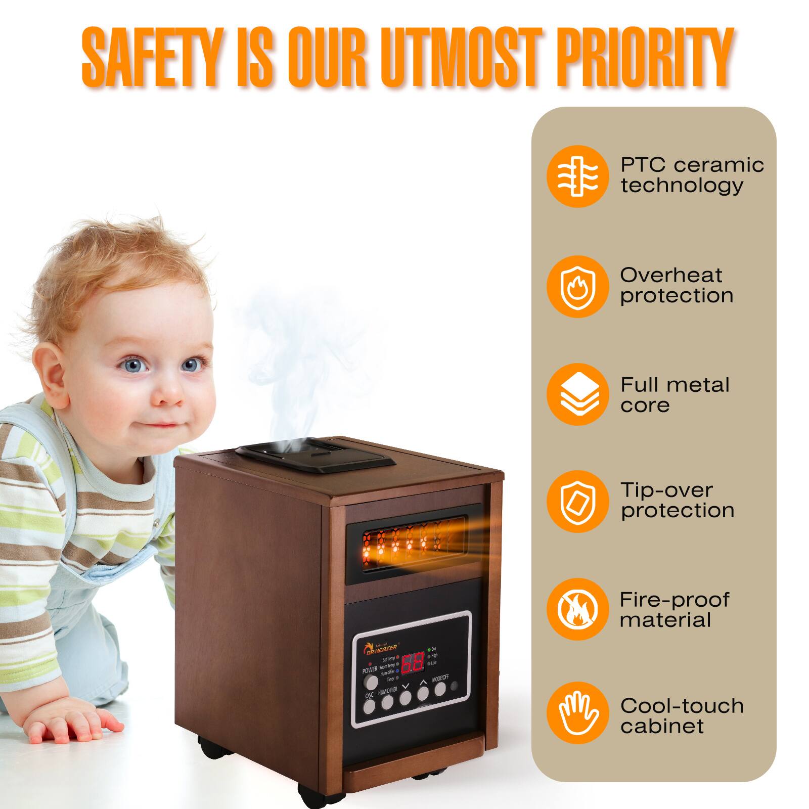 SAFETY IS OUR UTMOST PRIORITY

- PTC ceramic technology
- Overheat protection
- Full metal core
- Tip-over protection
- Fire-proof material
- Cool-touch cabinet
