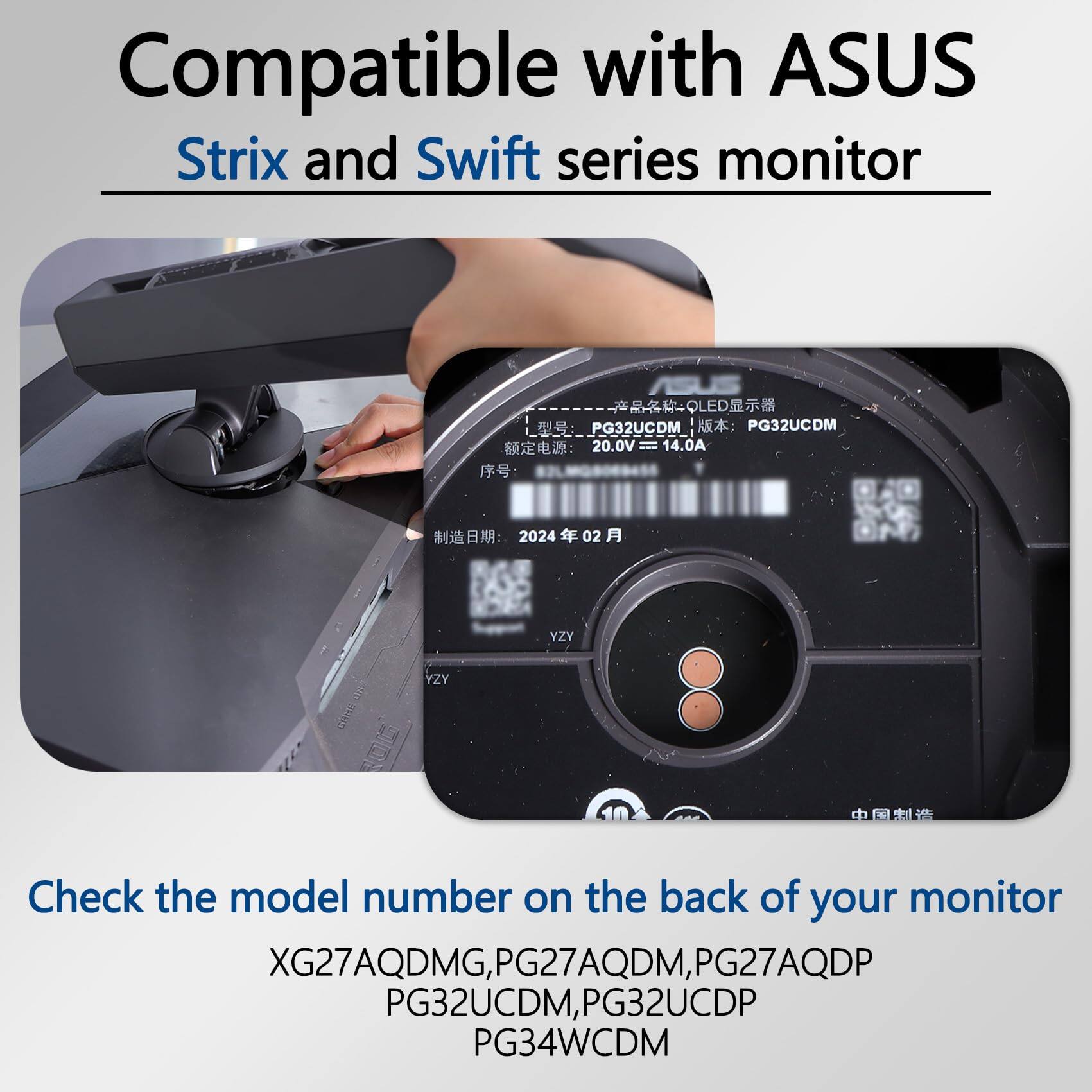 Compatible with ASUS Strix and Swift series monitor

Check the model number on the back of your monitor

XG27AQDMG, PG27AQDM, PG27AQDP, PG32UCDM, PG32UCDP, PG34WCDM