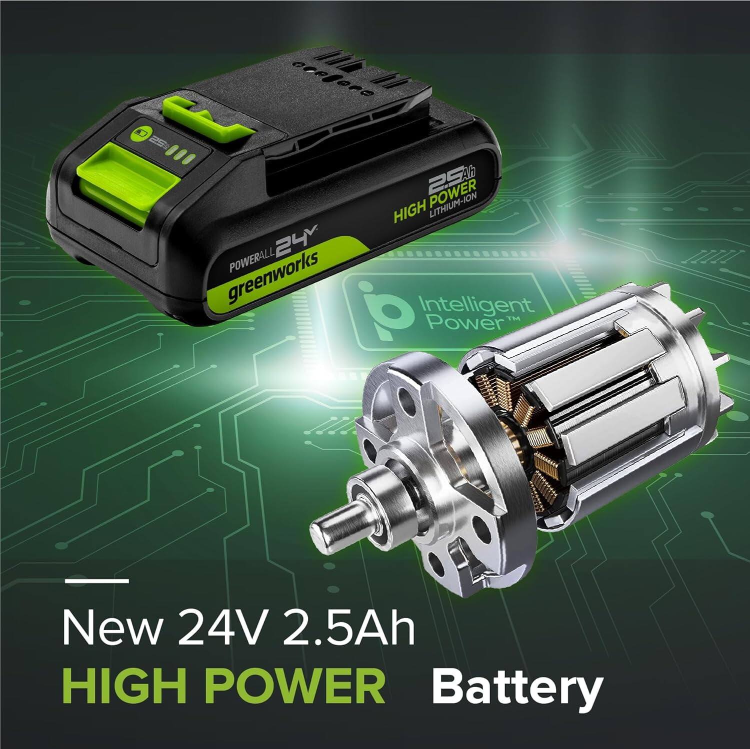 New 24V 2.5Ah High Power Battery

Greenworks Powerall 24V

Intelligent Power

High Power Lithium-Ion 2.5Ah
