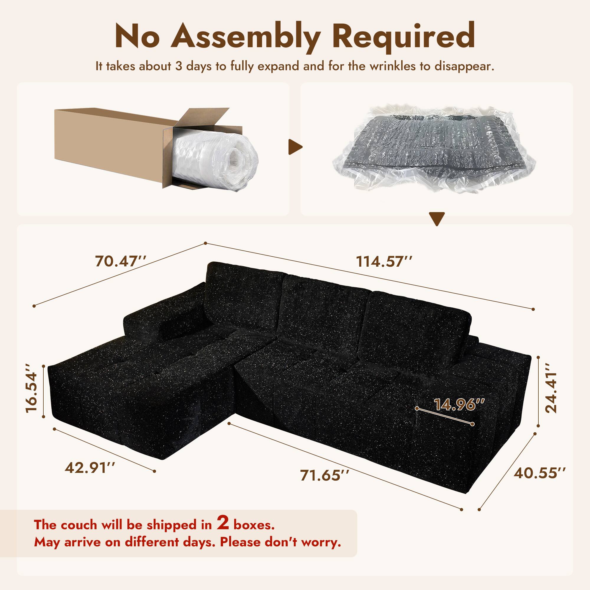 No Assembly Required  
It takes about 3 days to fully expand and for the wrinkles to disappear.

70.47"  
114.57"  
16.54"  
42.91"  
71.65"  
14.96"  
24.41"  
40.55"  

The couch will be shipped in 2 boxes.  
May arrive on different days. Please don't worry.