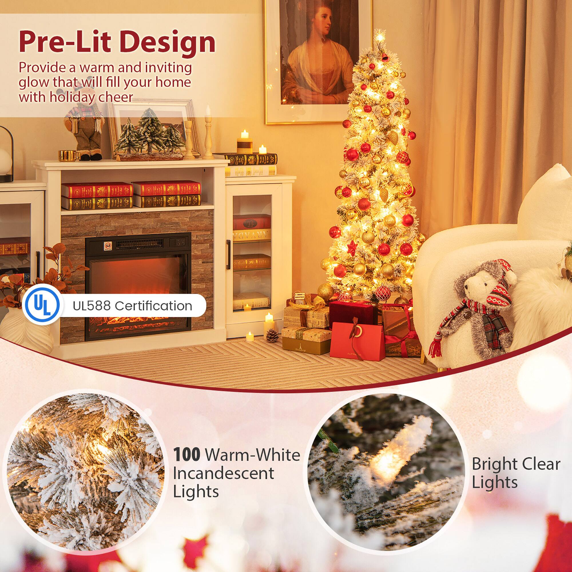 Pre-Lit Design  
Provide a warm and inviting glow that will fill your home with holiday cheer  

UL588 Certification  

100 Warm-White Incandescent Lights  

Bright Clear Lights