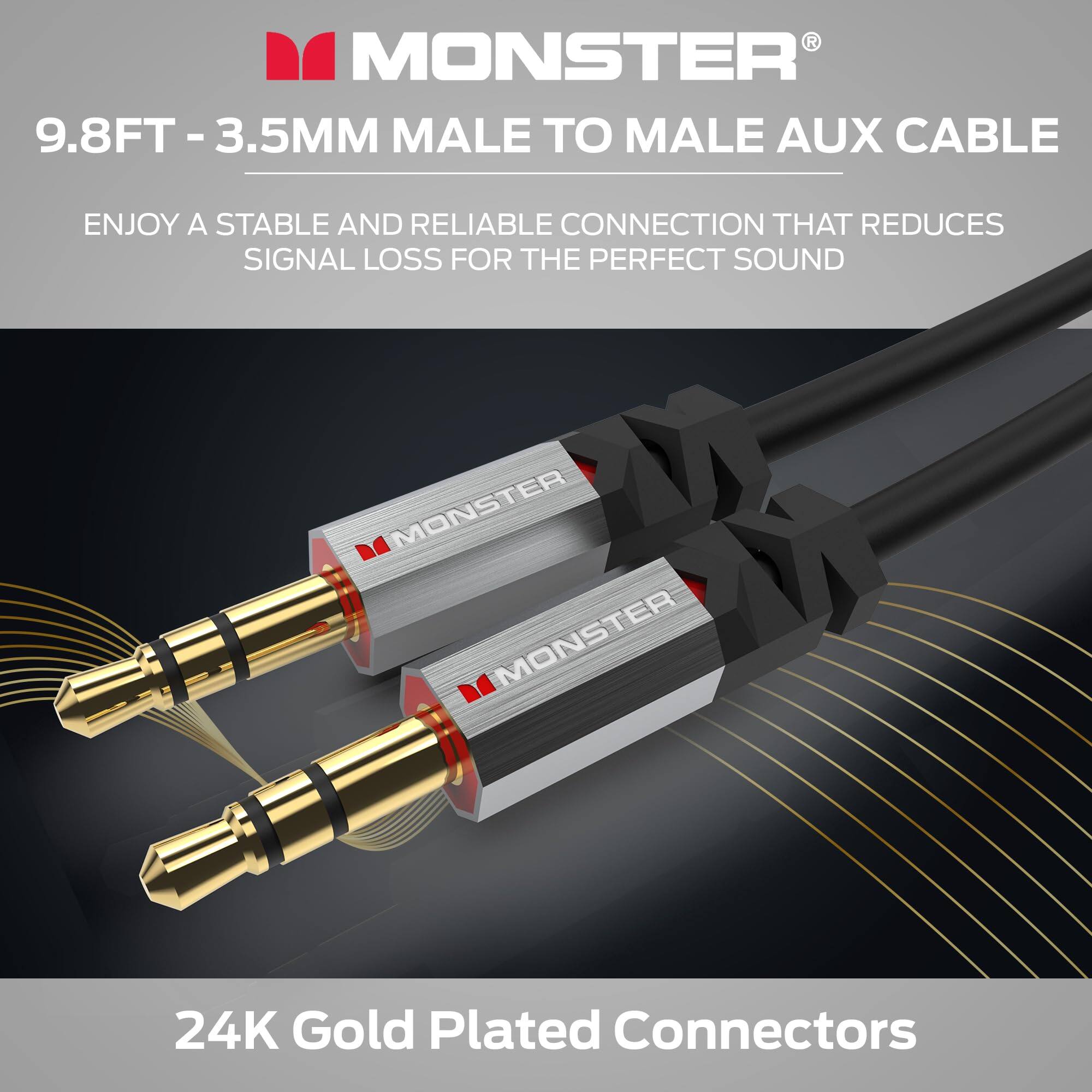 MONSTER  
9.8FT - 3.5MM MALE TO MALE AUX CABLE  
ENJOY A STABLE AND RELIABLE CONNECTION THAT REDUCES SIGNAL LOSS FOR THE PERFECT SOUND  
24K Gold Plated Connectors