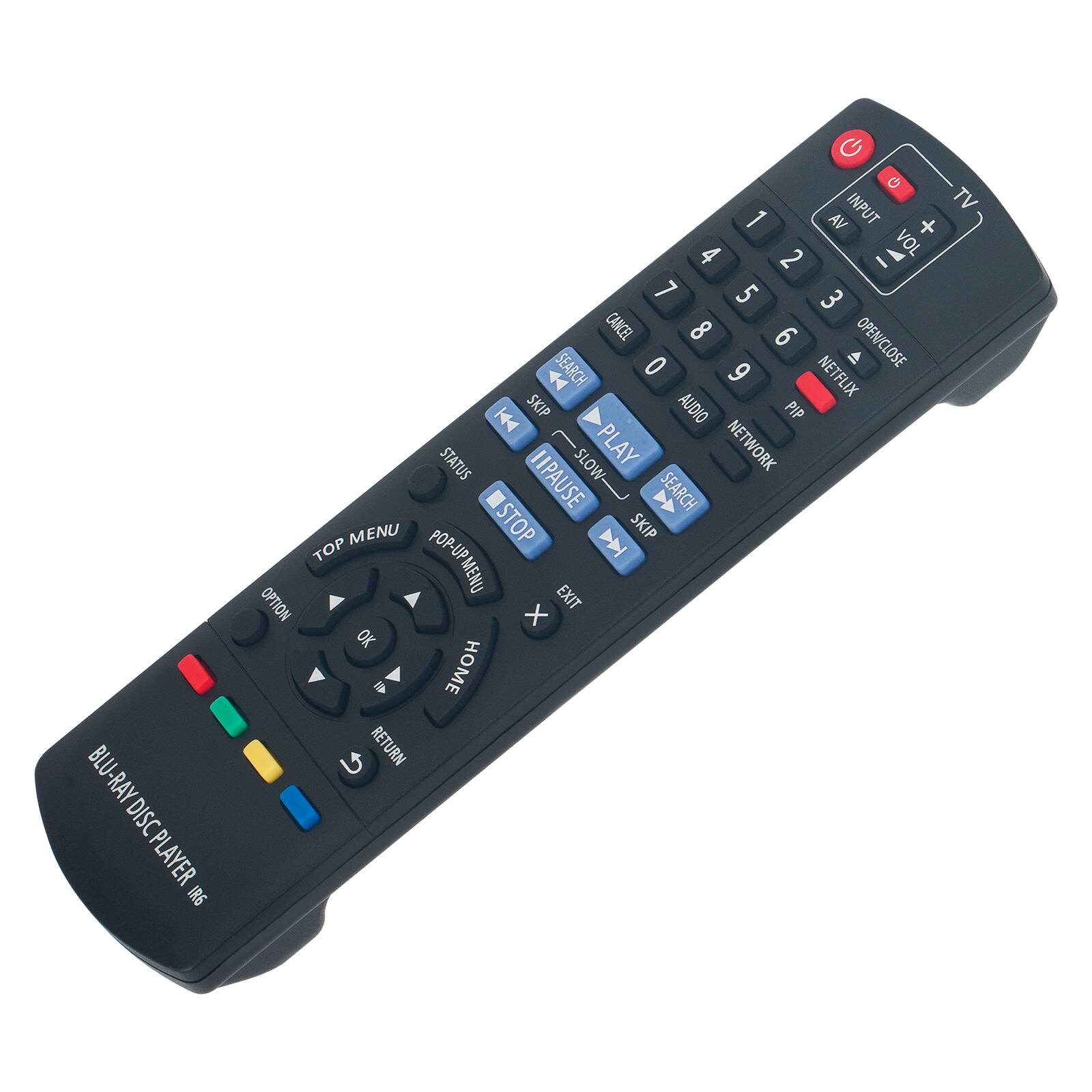 BLU-RAY DISC PLAYER IR6  
TV 1  
AV +  
VOL 2  
1 2 3 4 5 6 7 8 9 0  
CANCEL  
OPEN/CLOSE  
NETFLIX  
AUDIO  
PIP  
PLAY  
NETWORK  
STATUS  
PAUSE  
SLOW  
SEARCH  
SKIP  
STOP  
TOP  
MENU  
POP-UP  
MENU  
OPTION  
EXIT  
OK  
HOME  
RETURN