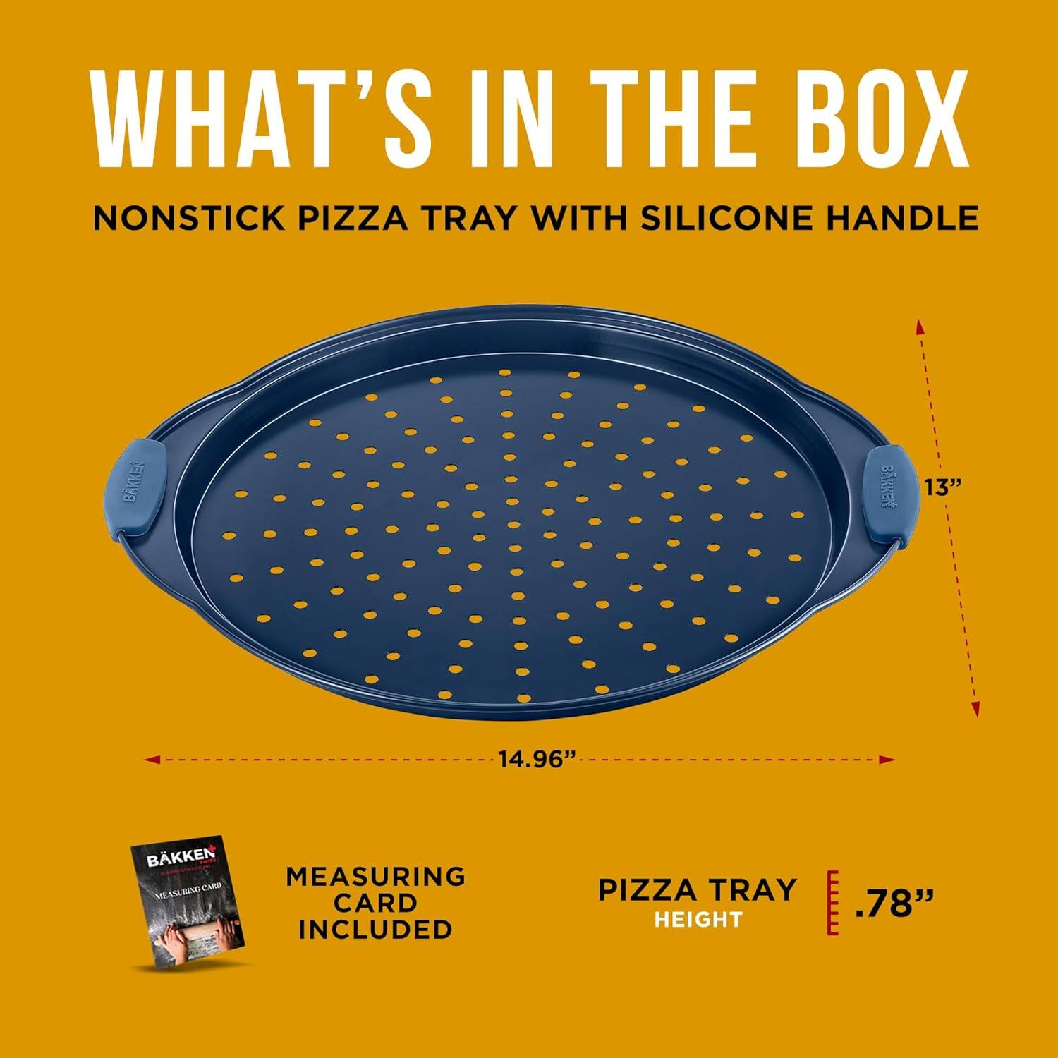 WHAT'S IN THE BOX
NONSTICK PIZZA TRAY WITH SILICONE HANDLE
BAKKEN
13"
14.96"
MEASURING CARD INCLUDED
PIZZA TRAY HEIGHT
.78"