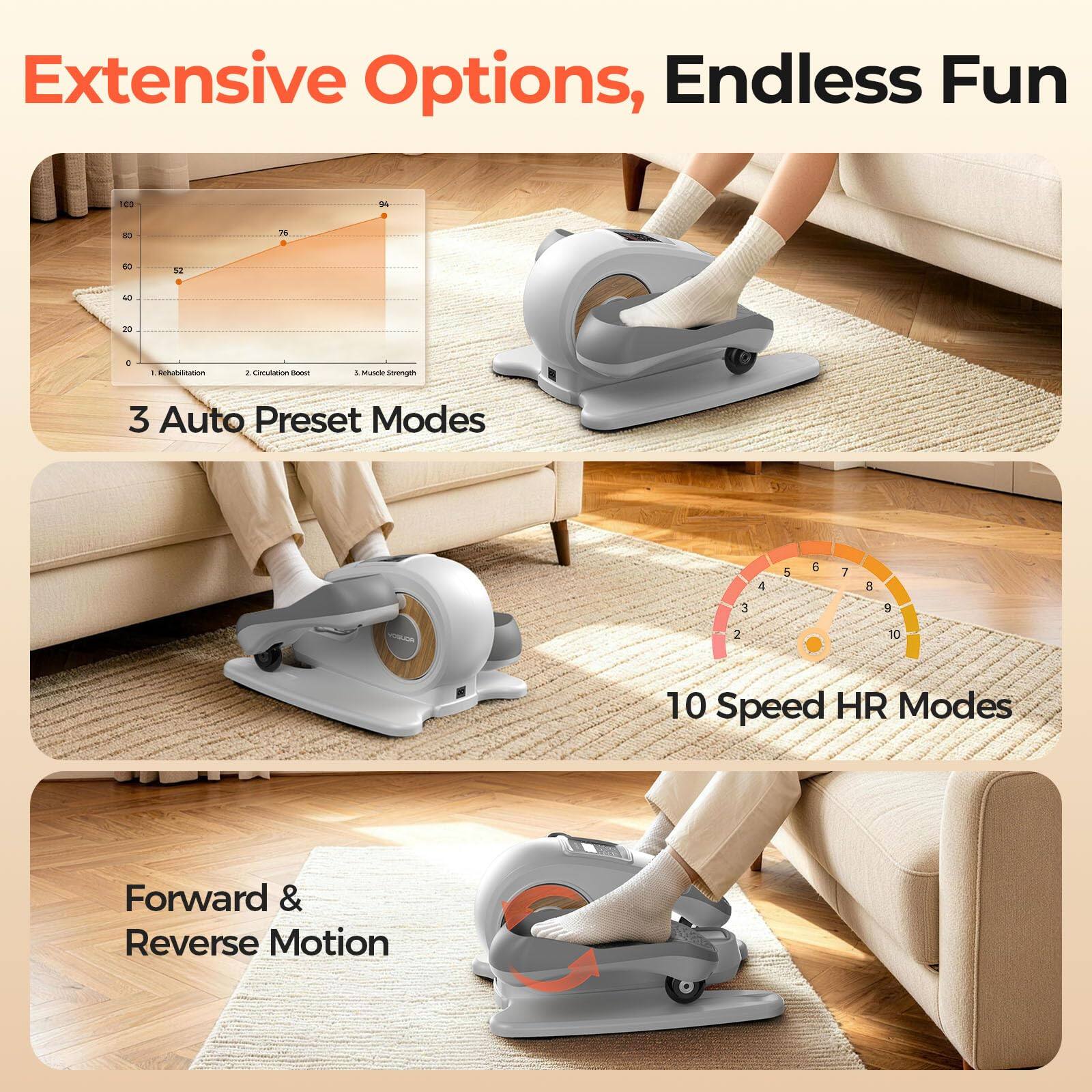 Extensive Options, Endless Fun

100
94
80
76
50
52
40
20
a
: Rehabilitation
2. Circulation Boost
5. Muscle Strength
3 Auto Preset Modes
4
5
6
7
8
3
9
2
10
10 Speed HR Modes
Forward & Reverse Motion