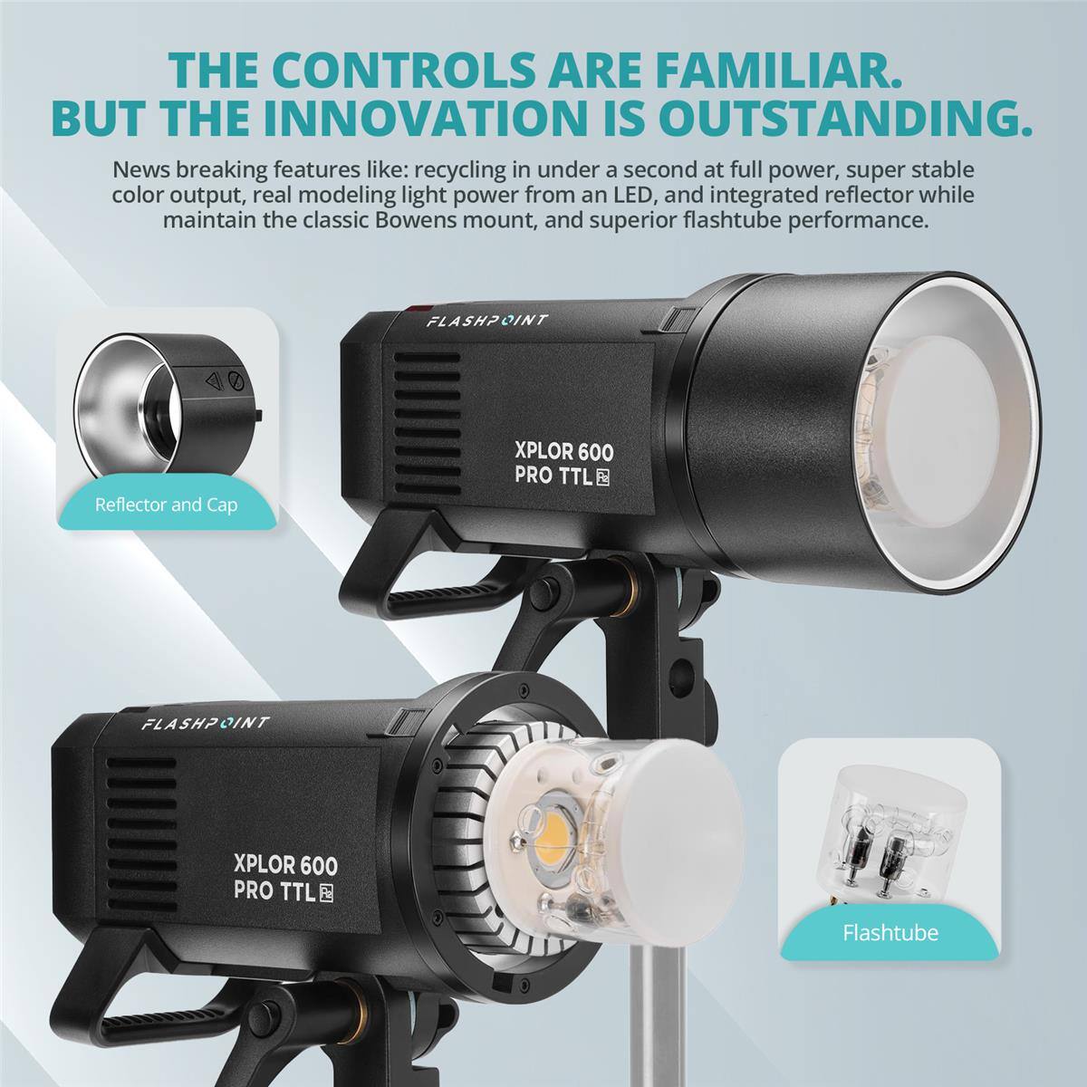 THE CONTROLS ARE FAMILIAR. BUT THE INNOVATION IS OUTSTANDING.

News breaking features like: recycling in under a second at full power, super stable color output, real modeling light power from an LED, and integrated reflector while maintaining the classic Bowens mount, and superior flashtube performance.

FLASHPOINT Reflector and Cap
XPLOR 600 PRO TTL
FLASHPOINT
XPLOR 600 PRO TTL
Flashtube