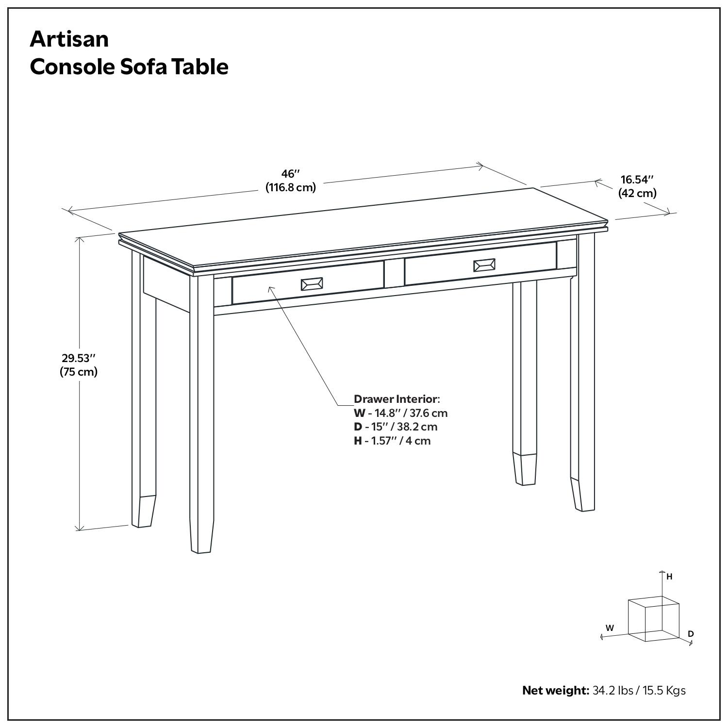 Artisan Console Sofa Table

- Length: 46" (116.8 cm)
- Width: 16.54" (42 cm)
- Height: 29.53" (75 cm)

Drawer Interior:
- Width: 14.8" / 37.6 cm
- Depth: 15" / 38.2 cm
- Height: 1.57" / 4 cm

Net weight: 34.2 lbs / 15.5 Kgs