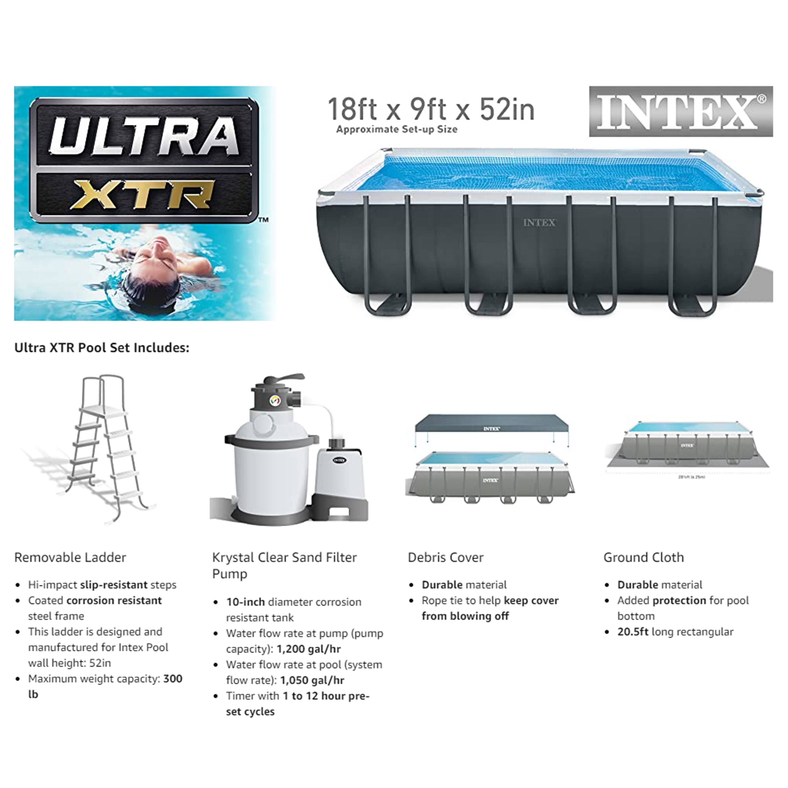 **ULTRA XTR 18ft x 9ft x 52in INTEX**

**Approximate Set-up Size: 18ft x 9ft x 52in**

**Ultra XTR Pool Set Includes:**

- **Removable Ladder**
  - Hi-impact slip-resistant steps
  - Coated corrosion resistant steel frame
  - This ladder is designed and manufactured for Intex Pool wall height: 52in
  - Maximum weight capacity: 300 lb

- **Krystal Clear Sand Filter Pump**
  - 10-inch diameter corrosion resistant tank
  - Water flow rate at pump (pump capacity): 1,200 gal/hr
  - Water flow rate at pool (system flow rate): 1,050 gal/hr
  - Timer with 1 to 12 hour pre-set cycles

- **Debris Cover**
  - Durable material
  - Rope tie to help keep cover from blowing off

- **Ground Cloth**
  - Durable material
  - Added protection for pool bottom
  - 20.5ft long rectangular