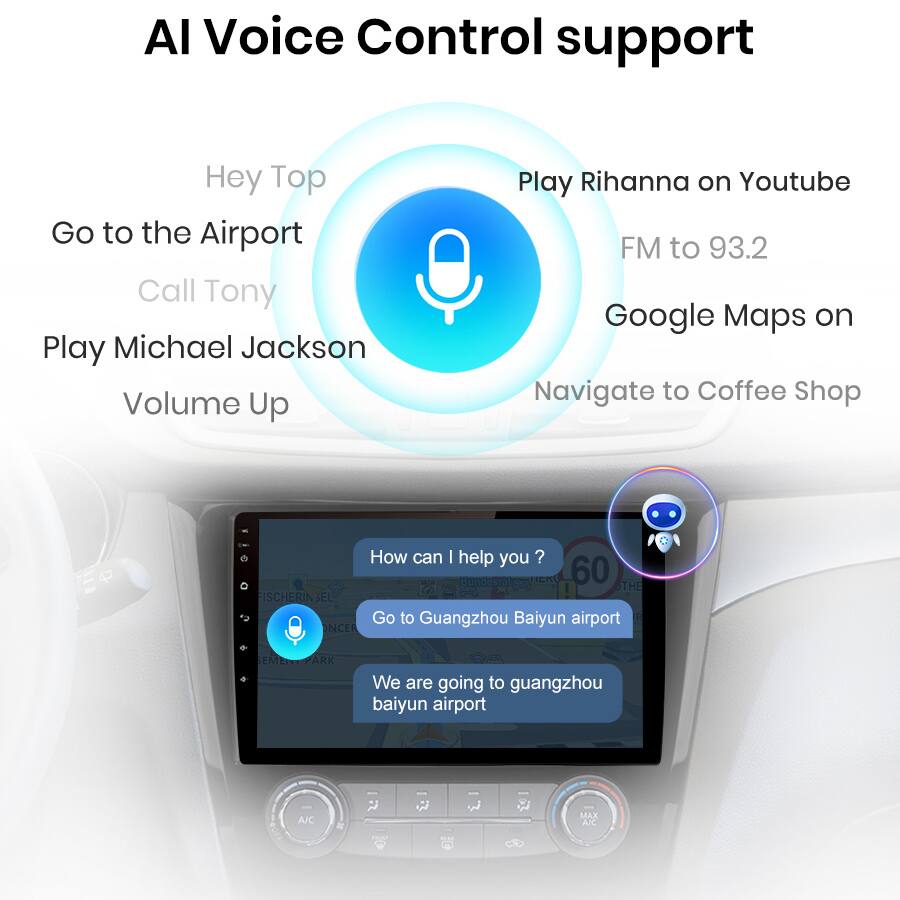 AI Voice Control support

- Hey Top
- Go to the Airport
- Call Tony
- Play Michael Jackson
- Volume Up
- Play Rihanna on Youtube
- FM to 93.2
- Google Maps on
- Navigate to Coffee Shop

How can I help you?

- Go to Guangzhou Baiyun airport
- We are going to Guangzhou Baiyun airport