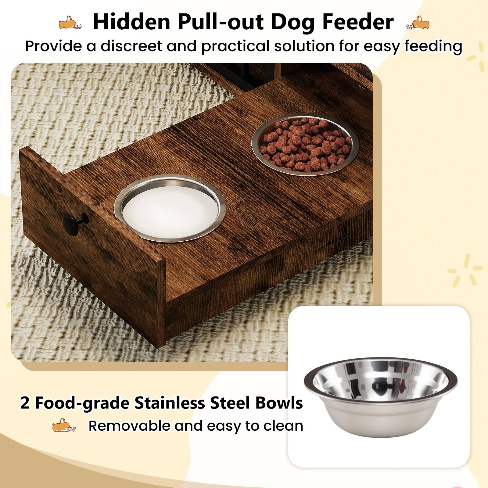 Hidden Pull-out Dog Feeder  
Provide a discreet and practical solution for easy feeding  

2 Food-grade Stainless Steel Bowls  
Removable and easy to clean