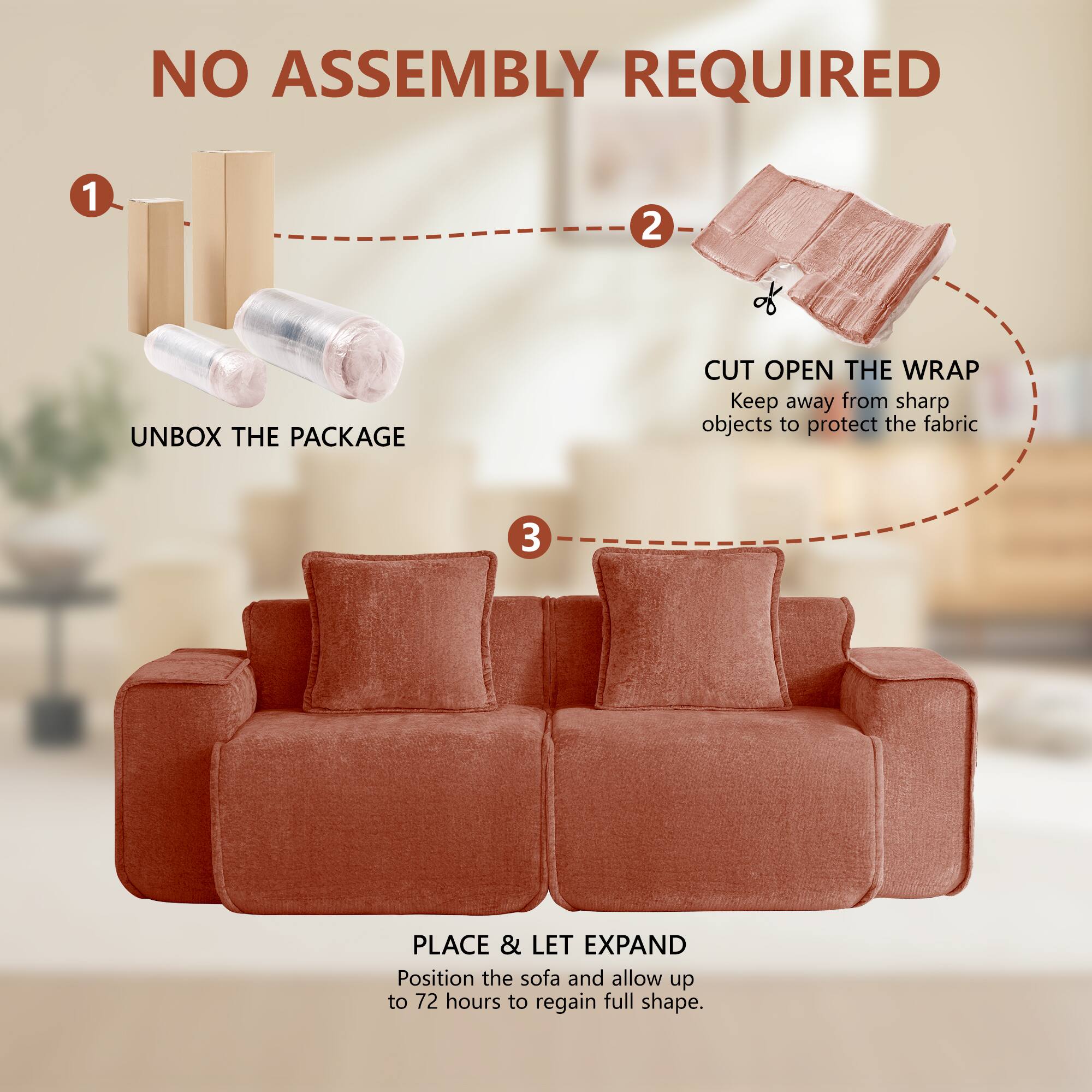 NO ASSEMBLY REQUIRED

1. UNBOX THE PACKAGE
2. CUT OPEN THE WRAP
   Keep away from sharp objects to protect the fabric
3. PLACE & LET EXPAND
   Position the sofa and allow up to 72 hours to regain full shape.