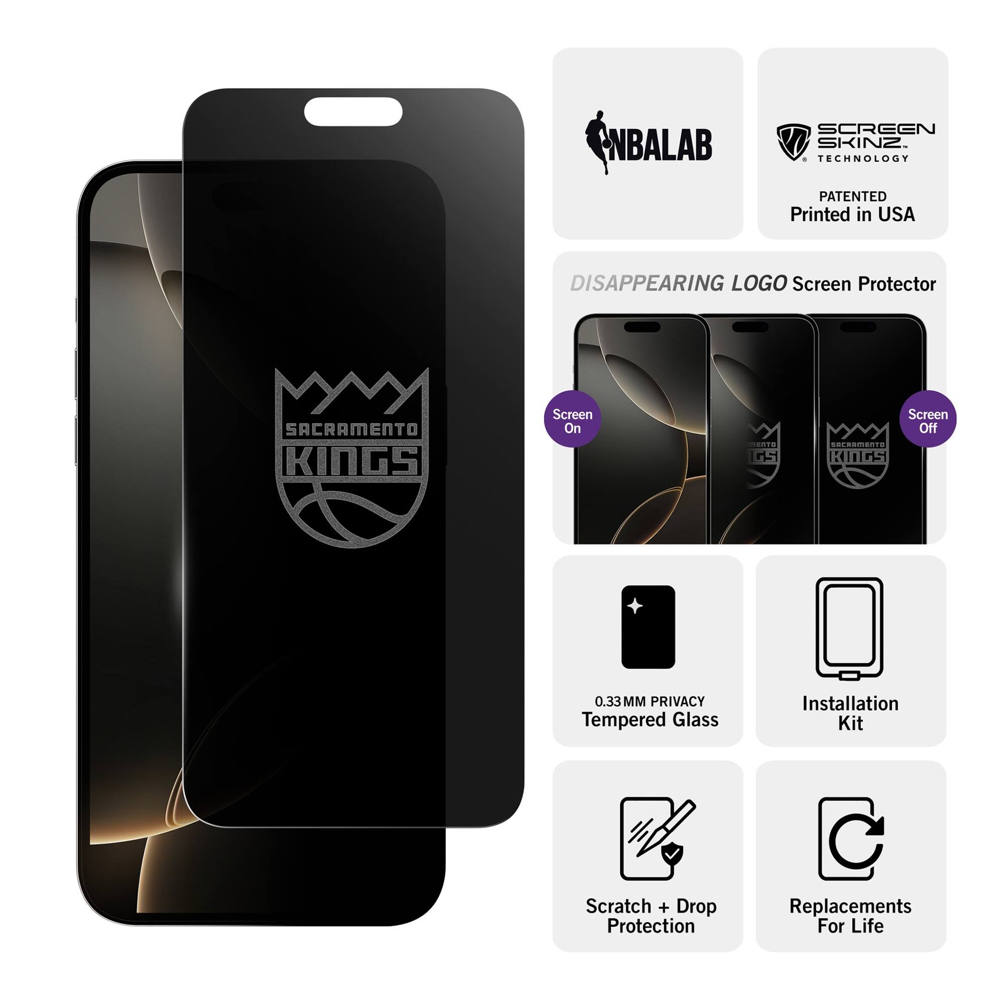 NBALAB SCREEN SKINZ  
TECHNOLOGY PATENTED  
Printed in USA  

DISAPPEARING LOGO Screen Protector  
SACRAMENTO KINGS  

Screen On  
Screen Off  

0.33MM PRIVACY Tempered Glass  
Installation Kit  
Scratch + Drop Protection  
Replacements For Life