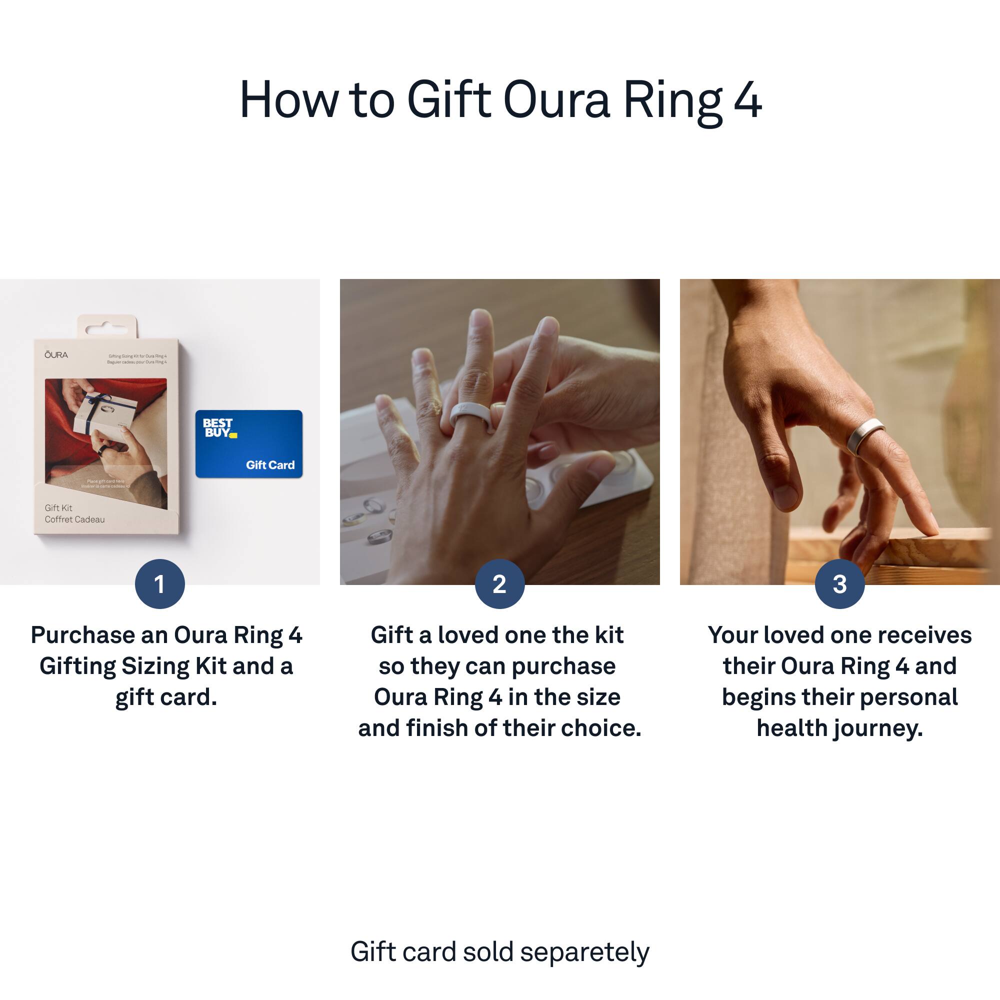 How to Gift Oura Ring 4:

1. Purchase an Oura Ring 4 Gifting Sizing Kit and a gift card.
2. Gift a loved one the kit so they can purchase Oura Ring 4 in the size and finish of their choice.
3. Your loved one receives their Oura Ring 4 and begins their personal health journey.
4. Gift card sold separately.