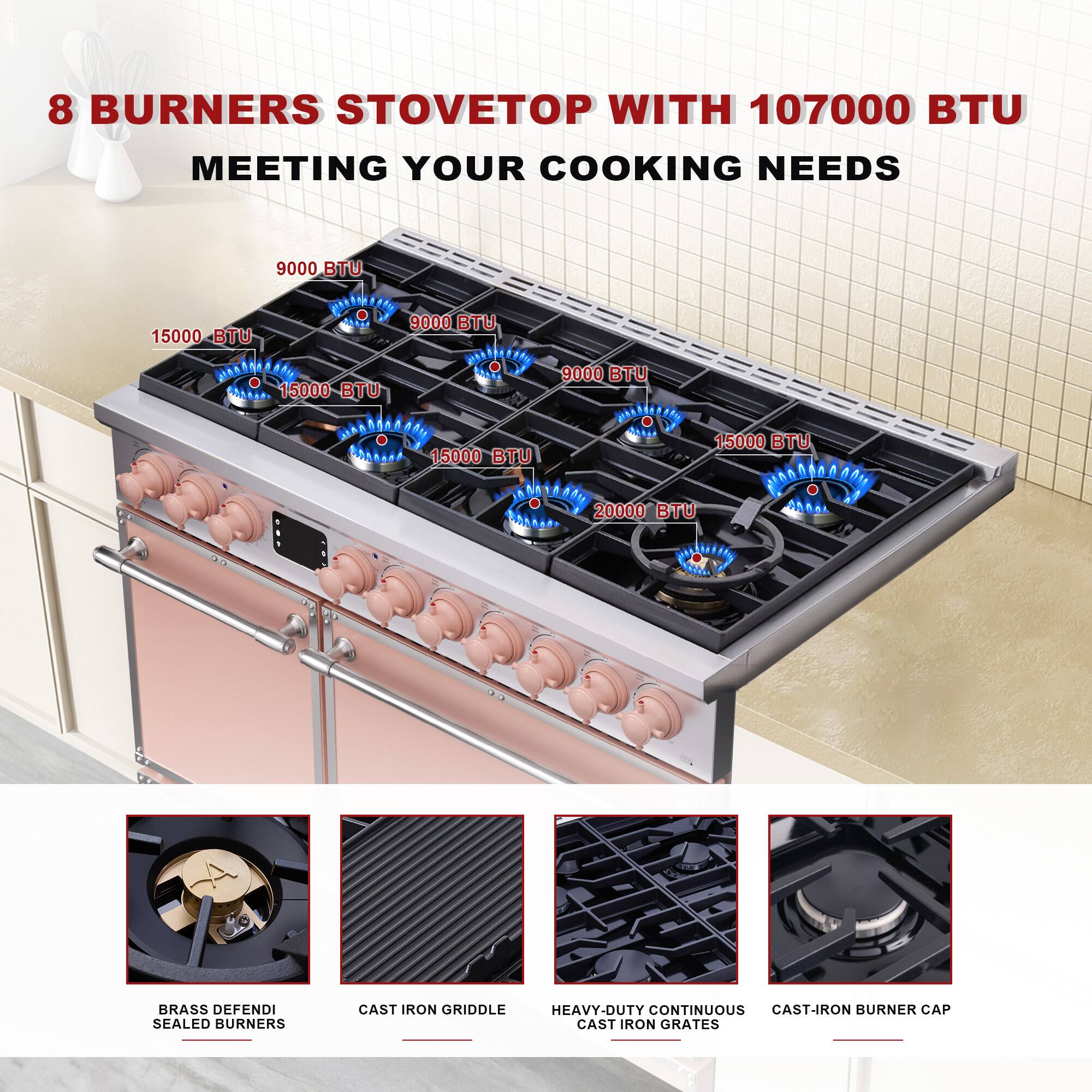 8 BURNERS STOVETOP WITH 107000 BTU MEETING YOUR COOKING NEEDS

9000 BTU  
15000 BTU  
15000 BTU  
15000 BTU  
15000 BTU  
20000 BTU  
9000 BTU  
9000 BTU  
15000 BTU  

BRASS DEFENDI SEALED BURNERS  
CAST IRON GRIDDLE  
HEAVY-DUTY CONTINUOUS CAST IRON GRATES  
CAST-IRON BURNER CAP