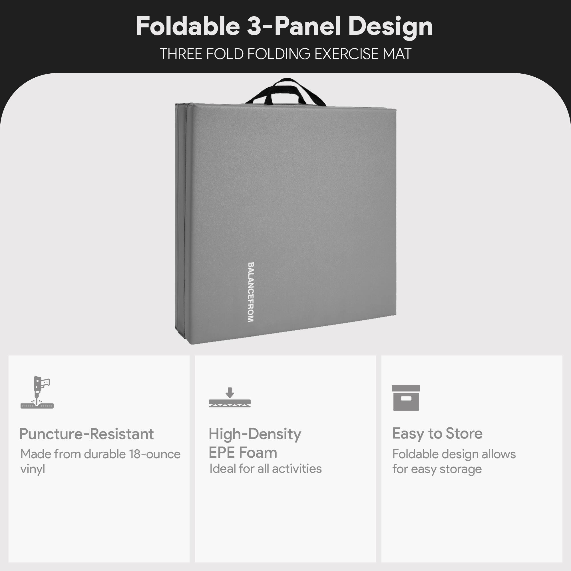 Foldable 3-Panel Design  
THREE FOLD FOLDING EXERCISE MAT  

BALANCE FROM  

Puncture-Resistant  
Made from durable 18-ounce vinyl  

High-Density EPE Foam  
Ideal for all activities  

Easy to Store  
Foldable design allows for easy storage