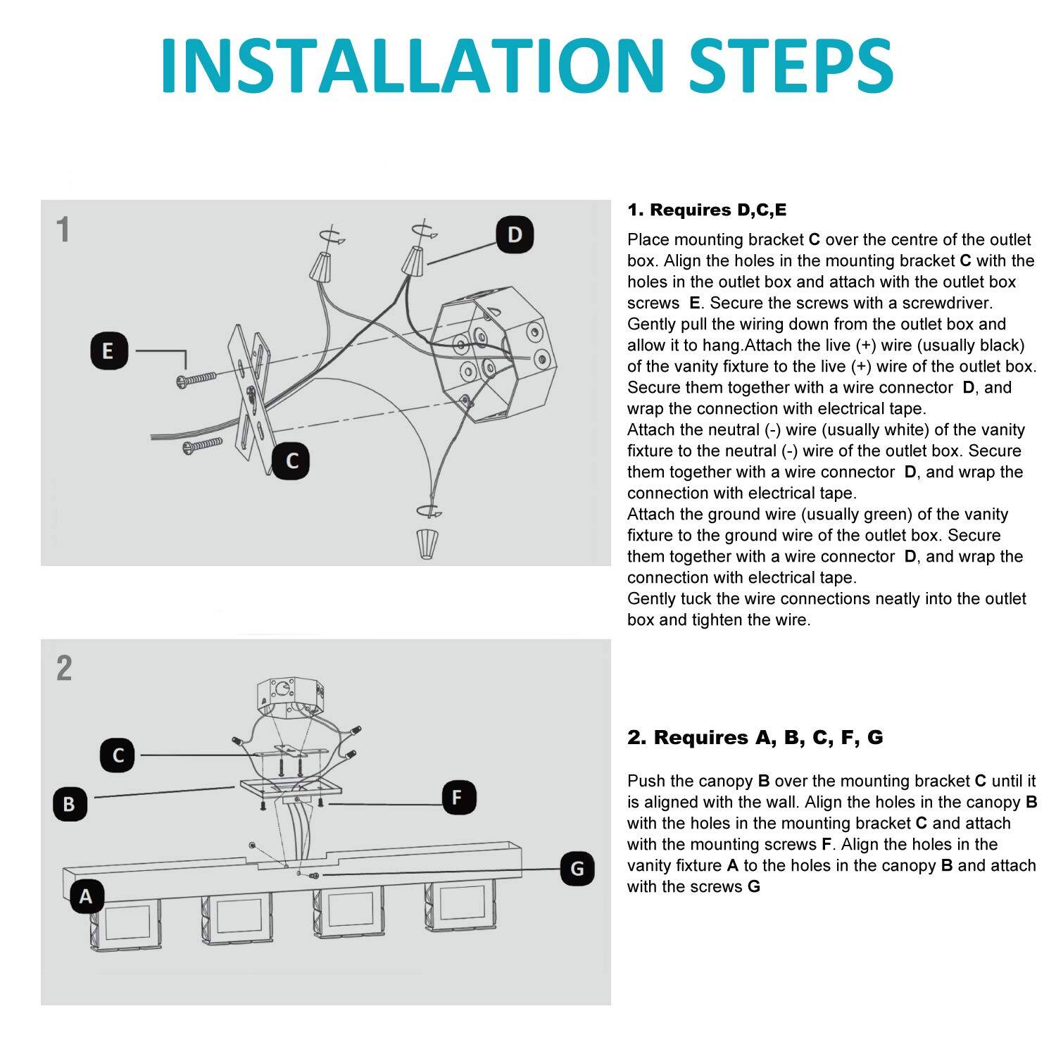 **Installation Steps**

1. **Requires D, C, E**

   Place mounting bracket C over the centre of the outlet box. Align the holes in the mounting bracket C with the holes in the outlet box and attach with the outlet box screws E. Secure the screws with a screwdriver. Gently pull the wiring down from the outlet box and allow it to hang. Attach the live (+) wire (usually black) of the vanity fixture to the live (+) wire of the outlet box. Secure them together with a wire connector and wrap the connection with electrical tape. Attach the neutral (-) wire (usually white) of the vanity fixture to the neutral (-) wire of the outlet box. Secure them together with a wire connector D, and wrap the connection with electrical tape. Attach the ground wire (usually green) of the vanity fixture to the ground wire of the outlet box. Secure them together with a wire connector D, and wrap the connection with electrical tape. Gently tuck the wire connections neatly into the outlet box and tighten the wire.

2. **Requires A, B, C, F, G**

   Push the canopy B over the mounting bracket C until it is aligned with the wall. Align the holes in the canopy B with the holes in the