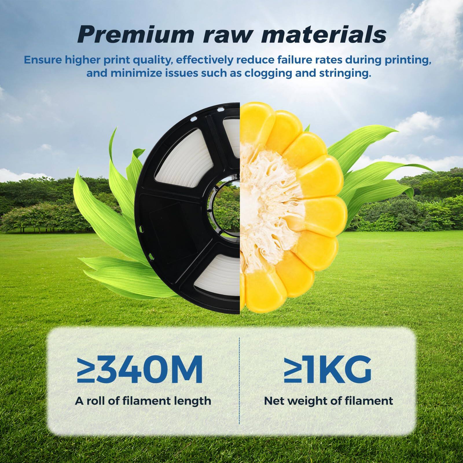 Premium raw materials  
Ensure higher print quality, effectively reduce failure rates during printing, and minimize issues such as clogging and stringing.  

≥340M  
A roll of filament length  

≥1KG  
Net weight of filament