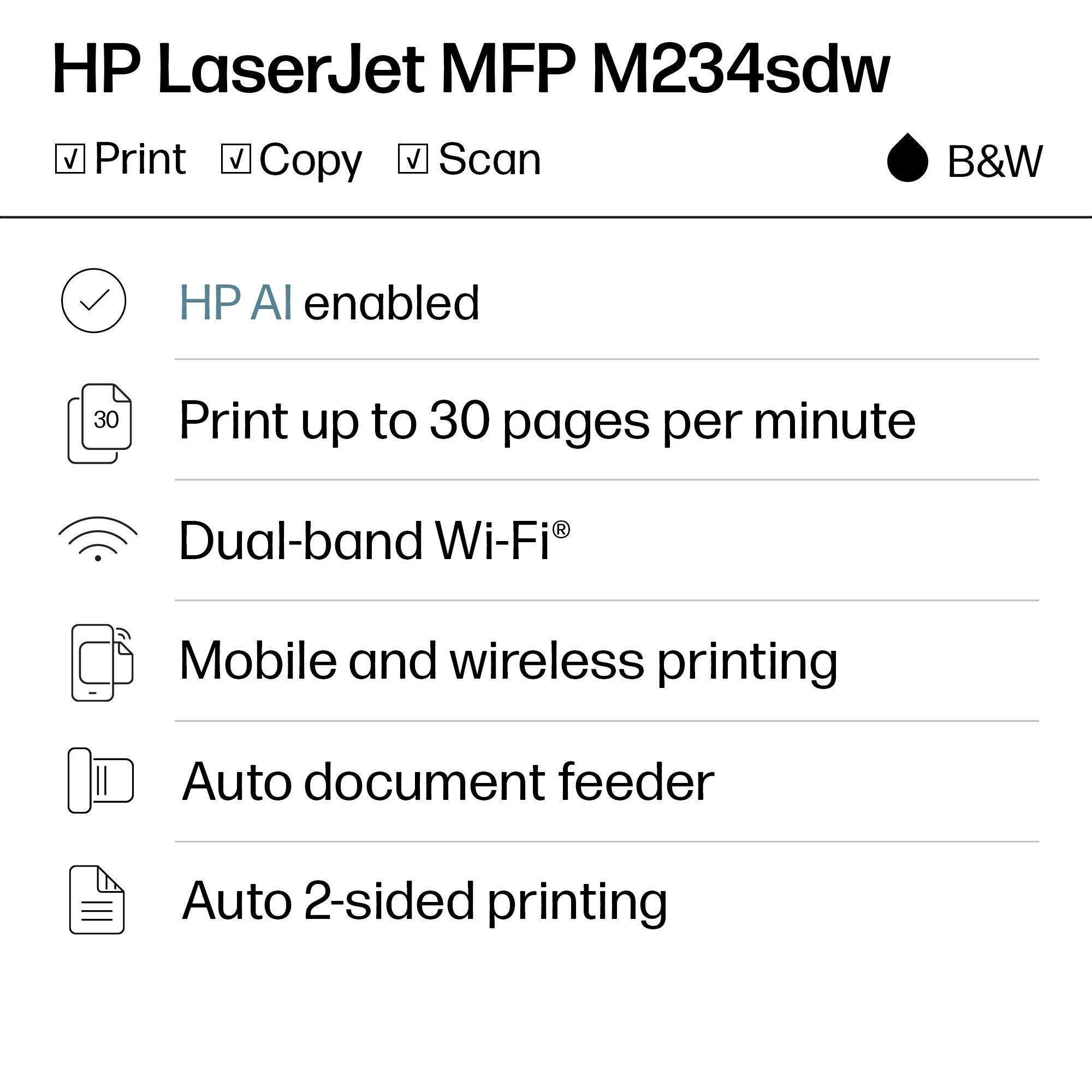 HP LaserJet MFP M234sdw  
B&W

- Print
- Copy
- Scan

- HP AI enabled
- Print up to 30 pages per minute
- Dual-band Wi-Fi®
- Mobile and wireless printing
- Auto document feeder
- Auto 2-sided printing