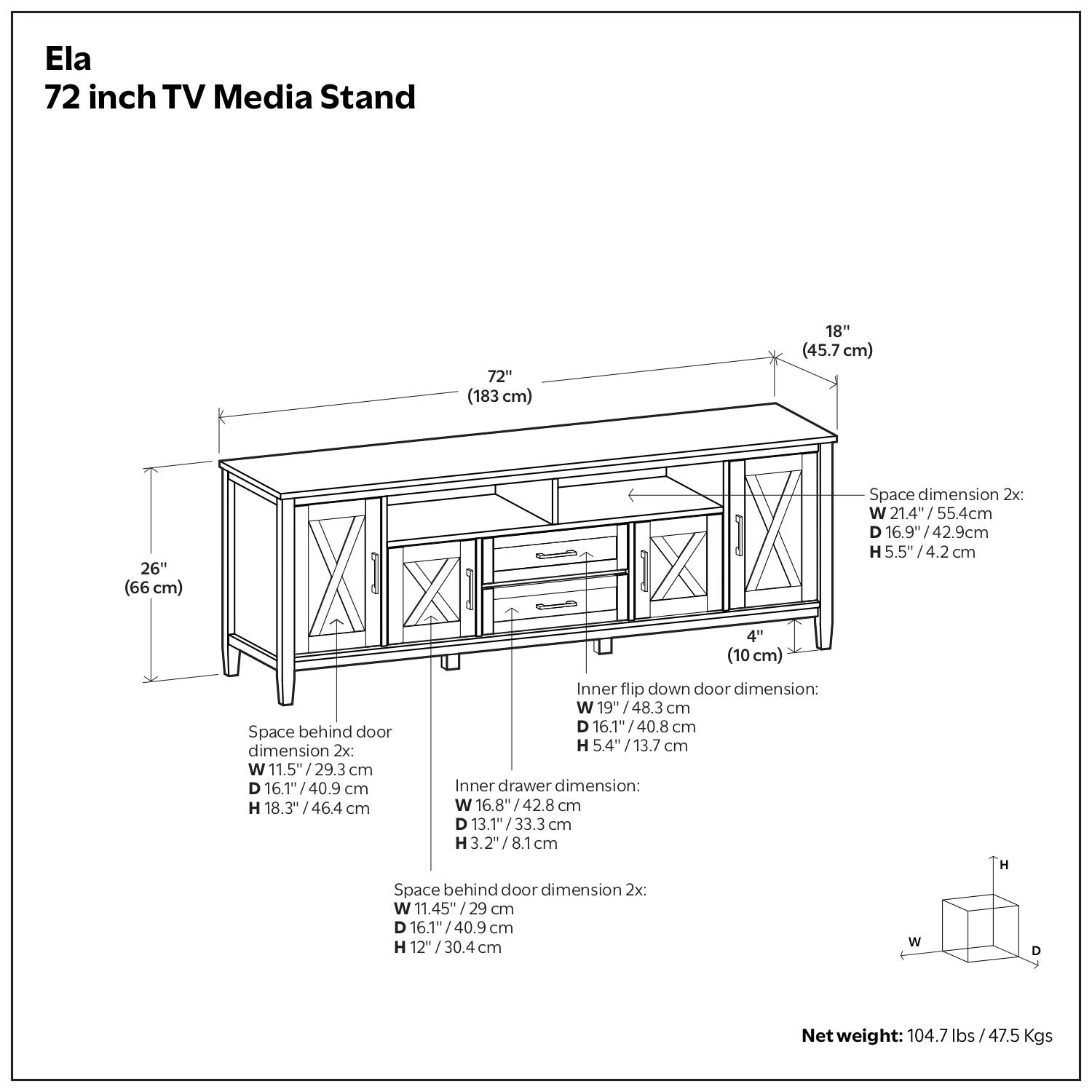 Ela  
72 inch TV Media Stand  

- 72" (183 cm)  
- 18" (45.7 cm)  
- 26" (66 cm)  

Space dimension 2x:  
- W 21.4" / 55.4 cm  
- D 16.9" / 42.9 cm  
- H 5.5" / 4.2 cm  

Inner flip down door dimension:  
- W 19" / 48.3 cm  
- D 16.1" / 40.8 cm  
- H 5.4" / 13.7 cm  

Inner drawer dimension 2x:  
- W 16.8" / 42.8 cm  
- D 13.1" / 33.3 cm  
- H 3.2" / 8.1 cm  

Space behind door dimension 2x:  
- W 11.5" / 29.3 cm  
- D 16.1" / 40.9 cm  
- H 12" / 30.4 cm  

Net weight: 104.7 lbs / 47.5 Kgs