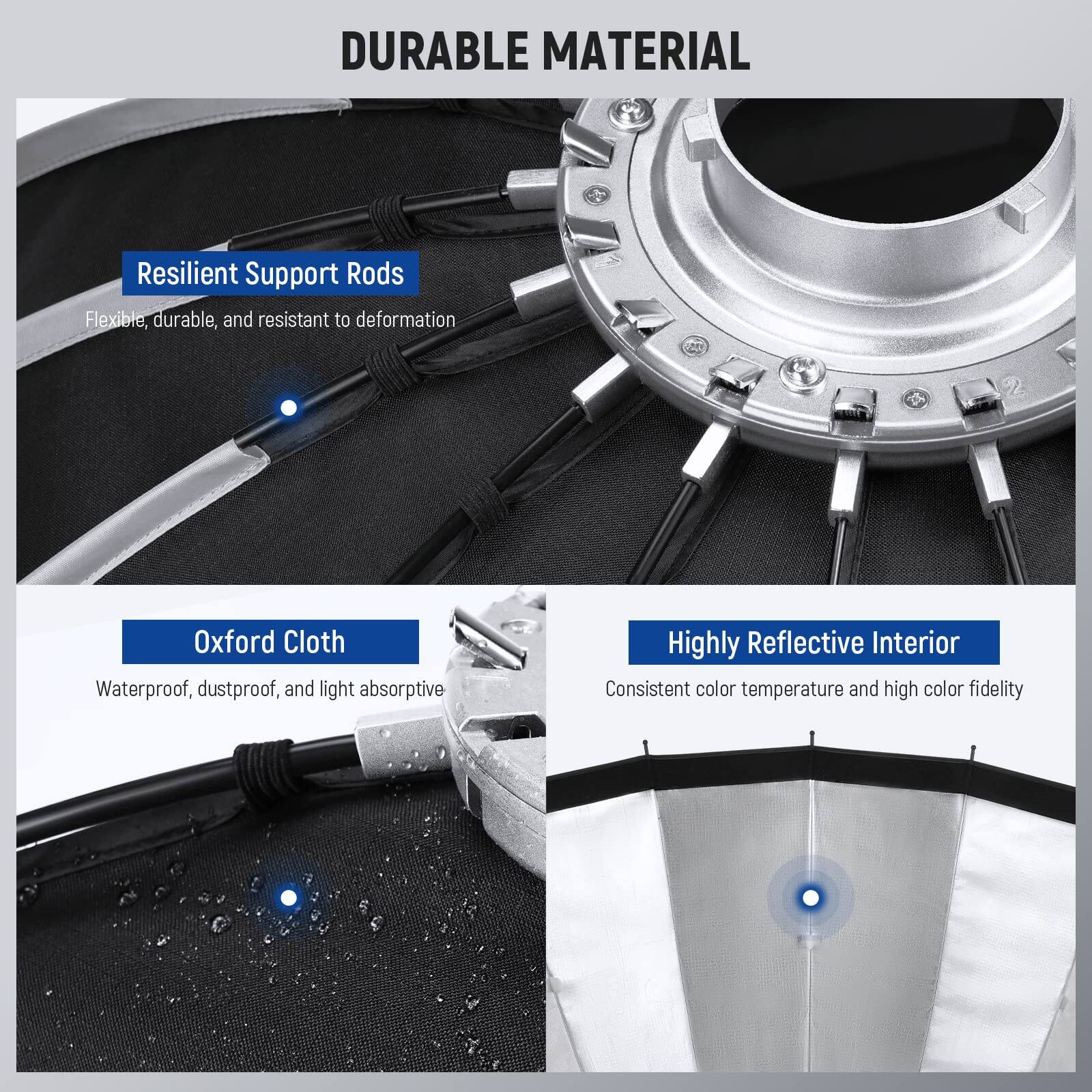 DURABLE MATERIAL

- Resilient Support Rods
  - Flexible, durable, and resistant to deformation

- Oxford Cloth
  - Waterproof, dustproof, and light absorptive

- Highly Reflective Interior
  - Consistent color temperature and high color fidelity