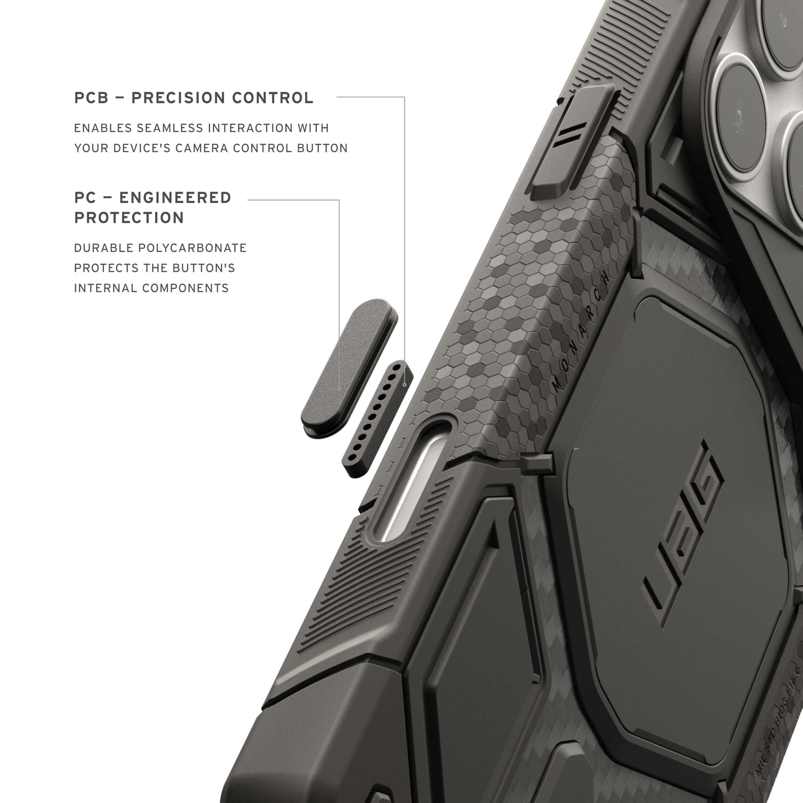 - PCB - PRECISION CONTROL
  ENABLES SEAMLESS INTERACTION WITH YOUR DEVICE'S CAMERA CONTROL BUTTON

- PC - ENGINEERED PROTECTION
  DURABLE POLYCARBONATE PROTECTS THE BUTTON'S INTERNAL COMPONENTS

- UGG 61.05 B15.6 pip.d 100 8405