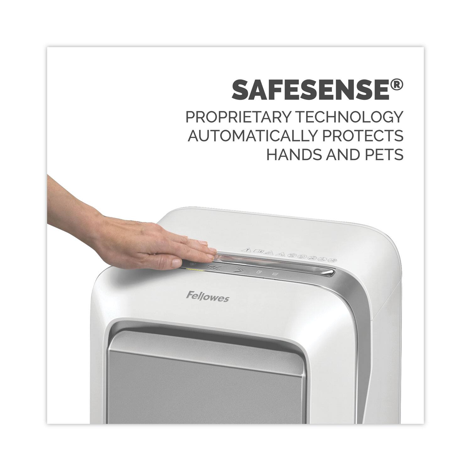 SAFESENSE®  
PROPRIETARY TECHNOLOGY  
AUTOMATICALLY PROTECTS  
HANDS AND PETS  

Fellowes