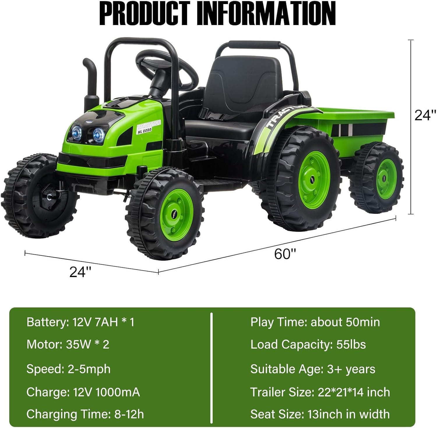 PRODUCT INFORMATION

M 2020 TRAST  
24" 24" 60" 12V 7AH *1 * 1

Battery: 12V 7AH * 1  
Motor: 35W * 2  
Speed: 2-5mph  
Charge: 12V 1000mA  
Charging Time: 8-12h  
Play Time: about 50min  
Load Capacity: 55lbs  
Suitable Age: 3+ years  
Trailer Size: 22*21*14 inch  
Seat Size: 13inch in width