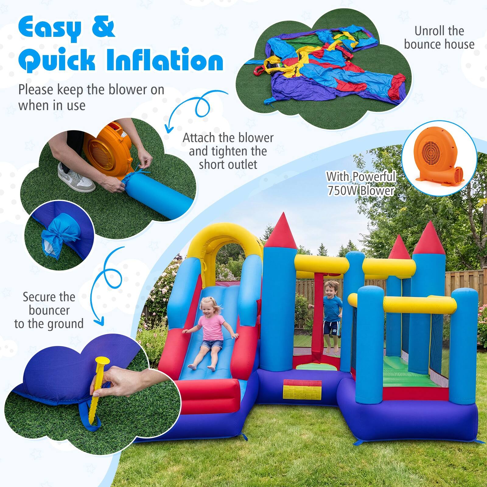 Easy & Quick Inflation

Please keep the blower on when in use

Unroll the bounce house

Attach the blower and tighten the short outlet

With Powerful 750W Blower

Secure the bouncer to the ground
