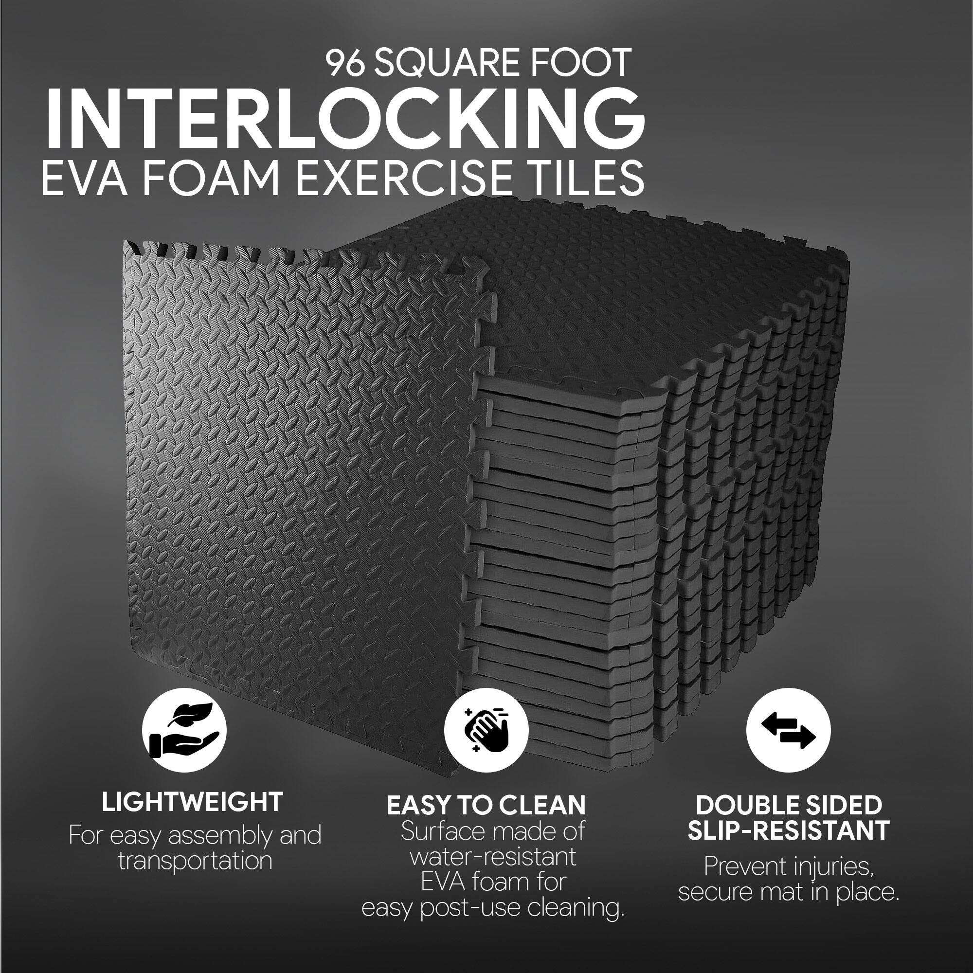 96 SQUARE FOOT INTERLOCKING EVA FOAM EXERCISE TILES

- LIGHTWEIGHT: For easy assembly and transportation
- EASY TO CLEAN: Surface made of water-resistant EVA foam for easy post-use cleaning
- DOUBLE SIDED SLIP-RESISTANT: Prevent injuries, secure mat in place