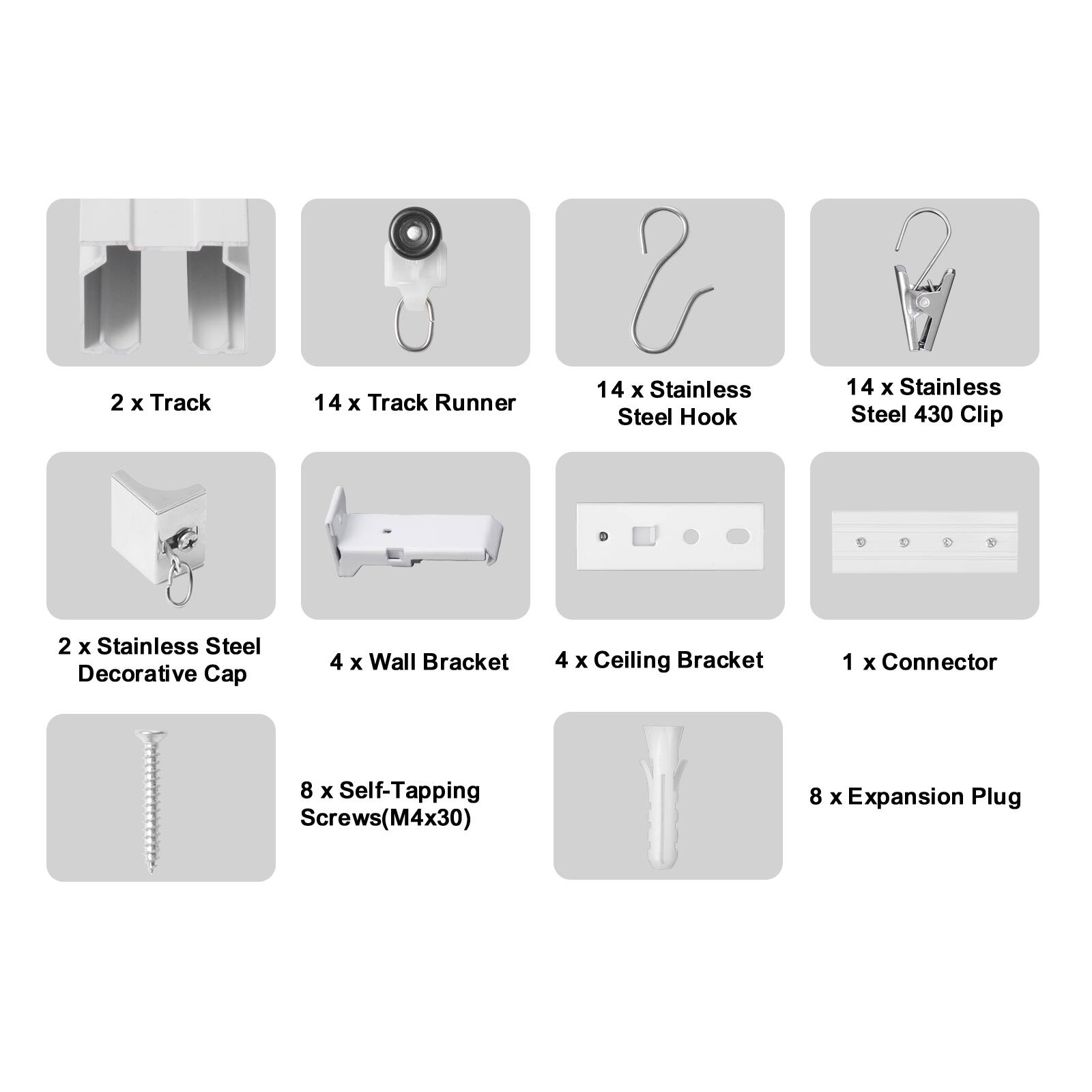 2 x Track  
14 x Track Runner  
14 x Stainless Steel Hook  
14 x Stainless Steel 430 Clip  
2 x Stainless Steel Decorative Cap  
4 x Wall Bracket  
4 x Ceiling Bracket  
1 x Connector  
8 x Self-Tapping Screws (M4x30)  
8 x Expansion Plug
