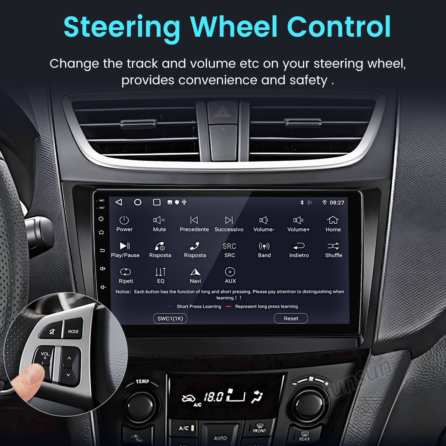 Steering Wheel Control  
Change the track and volume etc on your steering wheel, provides convenience and safety.  

08:27  
Power Mute Precedente Successivo Volume- Volume+ Home Play/Pause Risposta Risposta SRC SRC Band Indietro Shuffle E- !!I e Ripeti EQ Navi AUX  

Notice: Each button has the function of long and short pressing. Please pay attention to distinguishing when learning.  
I Short Press Learning Represent long press learning  
SWC1(1K) Reset MODE VOL TEMP 18.0 unsun A/C AUSO rRON MAR