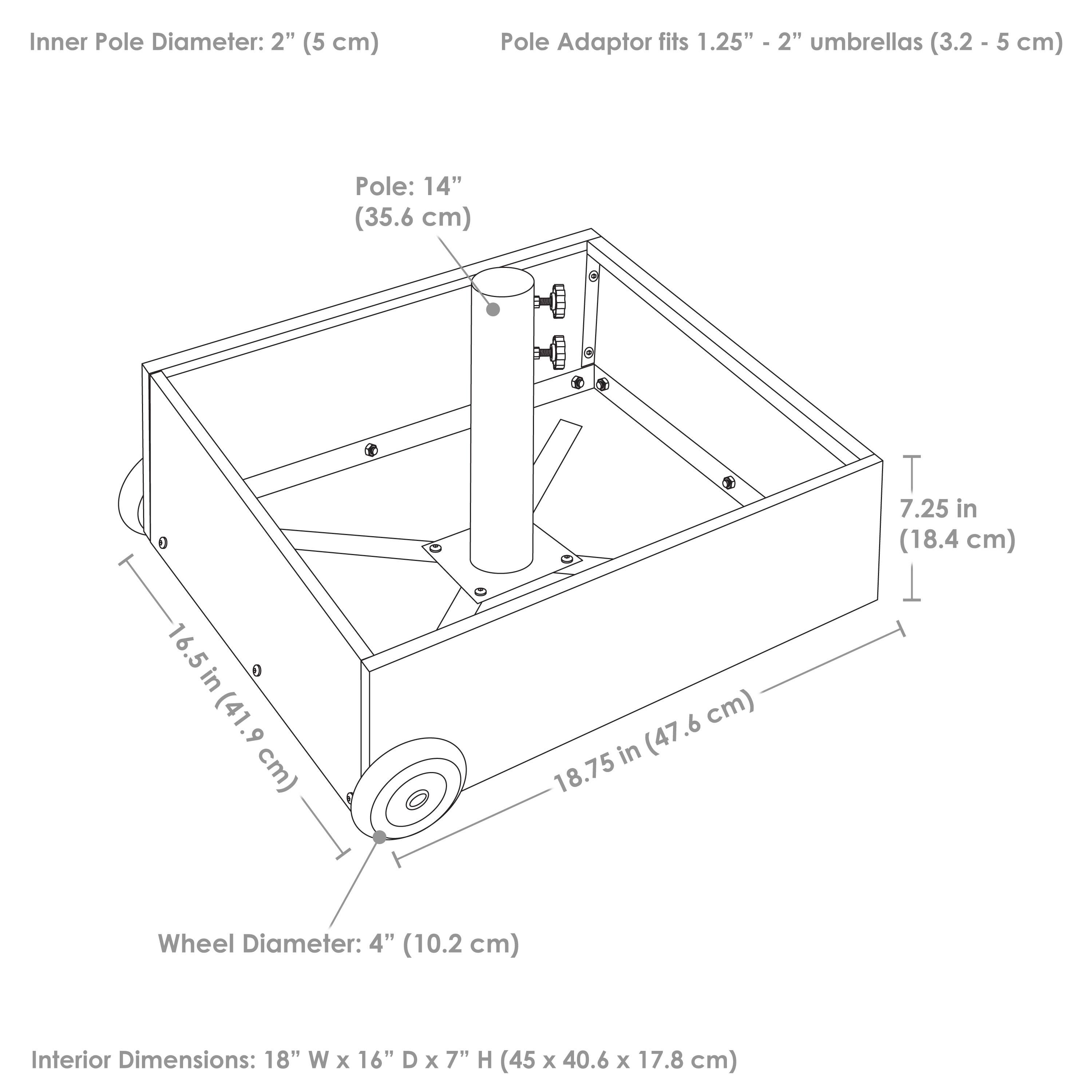 Inner Pole Diameter: 2" (5 cm)  
Pole Adaptor fits 1.25" - 2" umbrellas (3.2 - 5 cm)  
Pole: 14" (35.6 cm)  
Wheel Diameter: 4" (10.2 cm)  
Interior Dimensions: 18" W x 16" D x 7" H (45 x 40.6 x 17.8 cm)  
16.5" (41.9 cm)  
18.75" (47.6 cm)  
7.25" (18.4 cm)
