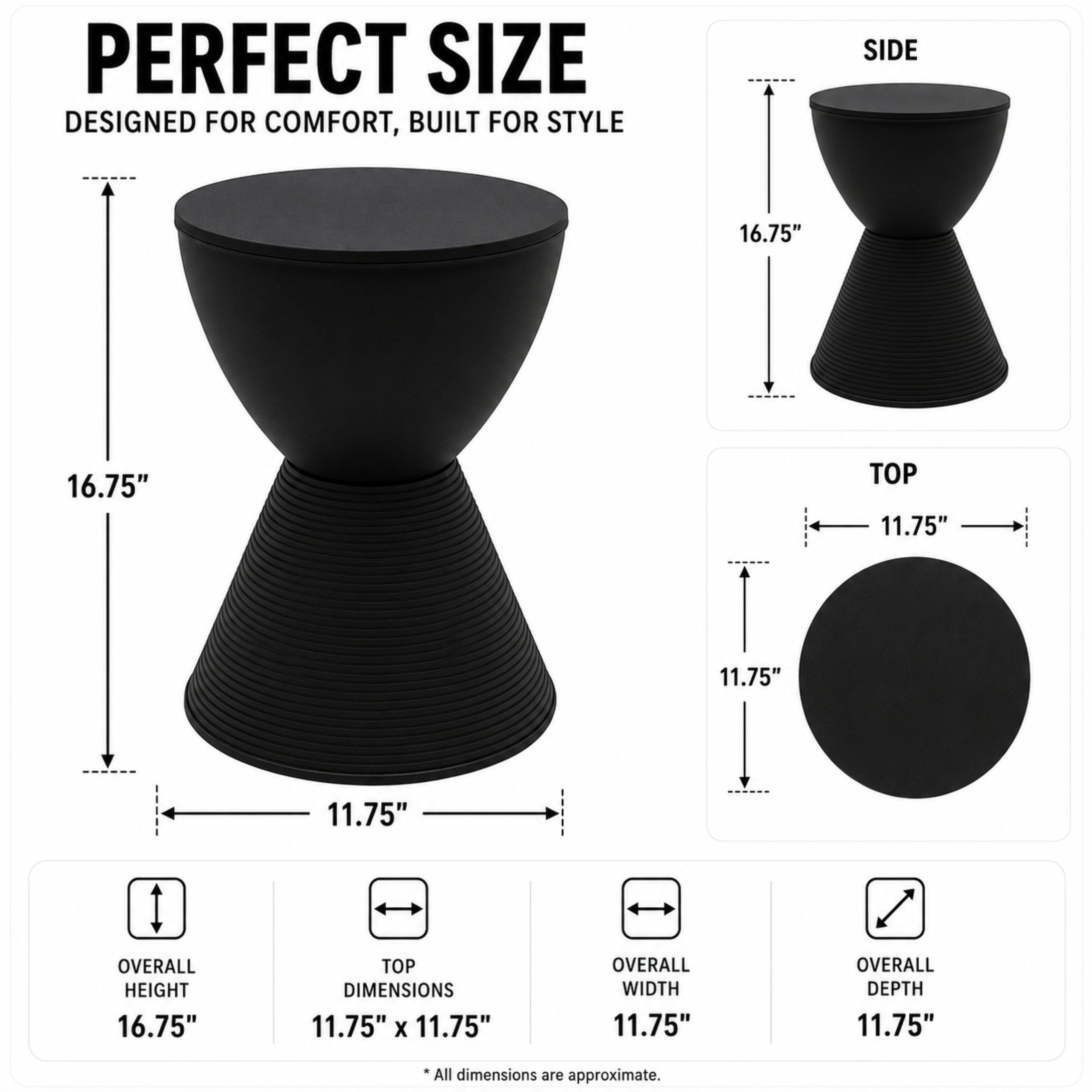 PERFECT SIZE  
DESIGNED FOR COMFORT, BUILT FOR STYLE

SIDE  
16.75"  
16.75"  

TOP  
11.75"  
11.75"  

OVERALL HEIGHT  
16.75"  

TOP DIMENSIONS  
11.75" X 11.75"  

OVERALL WIDTH  
11.75"  

OVERALL DEPTH  
11.75"  

*All dimensions are approximate.