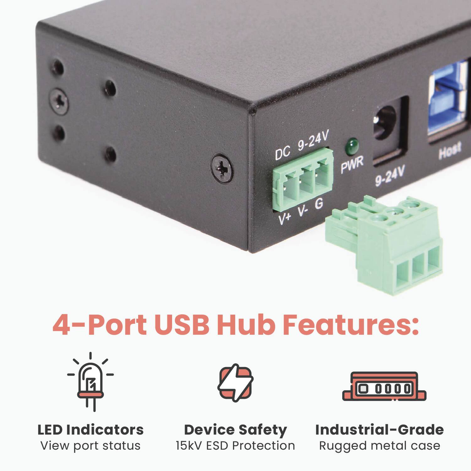 9-24V DC PWR  
9-24V G V- V+ Host  

4-Port USB Hub Features:  
- LED Indicators  
  View port status  
- Device Safety  
  15kV ESD Protection  
- Industrial-Grade  
  Rugged metal case