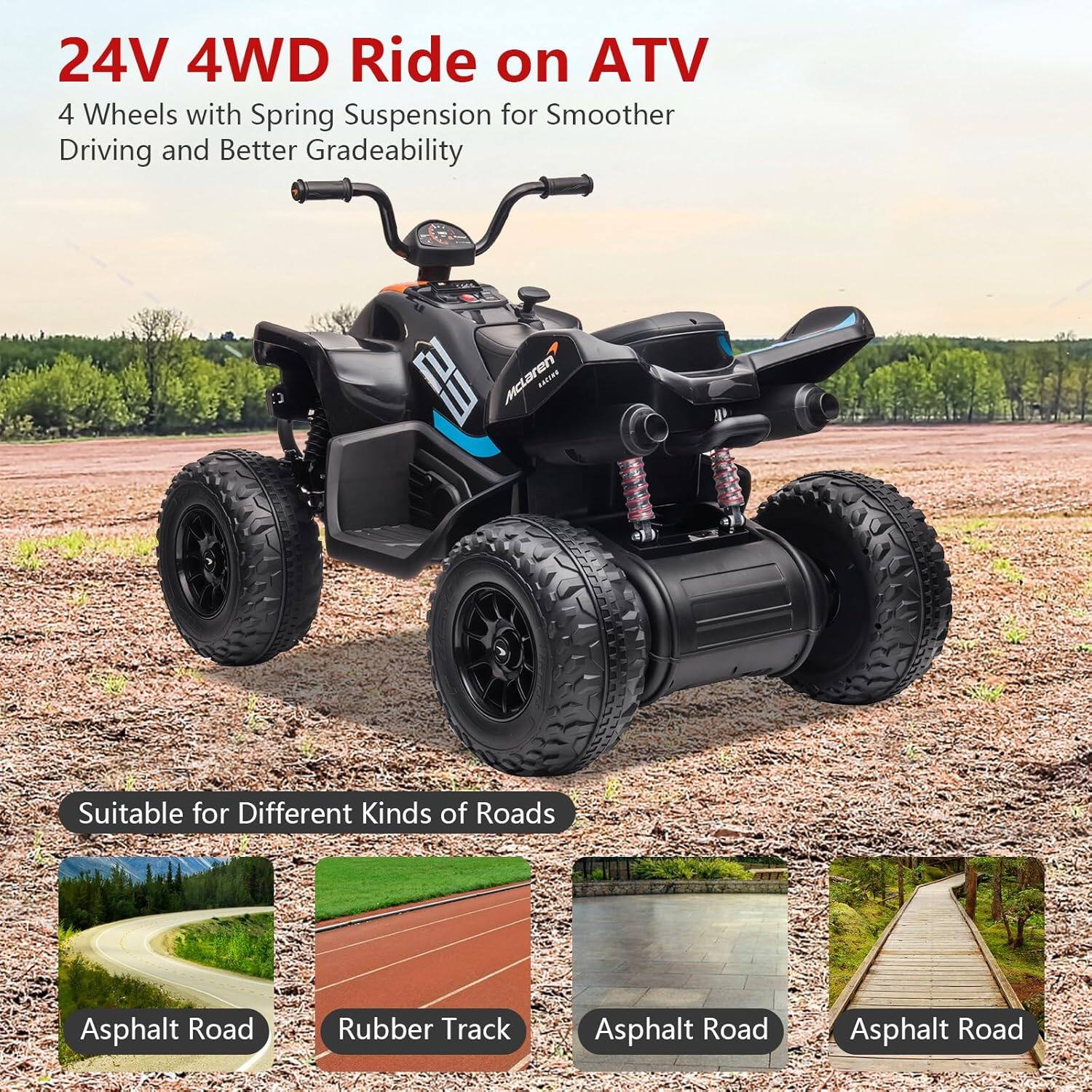24V 4WD Ride on ATV  
4 Wheels with Spring Suspension for Smoother Driving and Better Gradeability  

Suitable for Different Kinds of Roads  
- Asphalt Road  
- Rubber Track  
- Asphalt Road  
- Asphalt Road