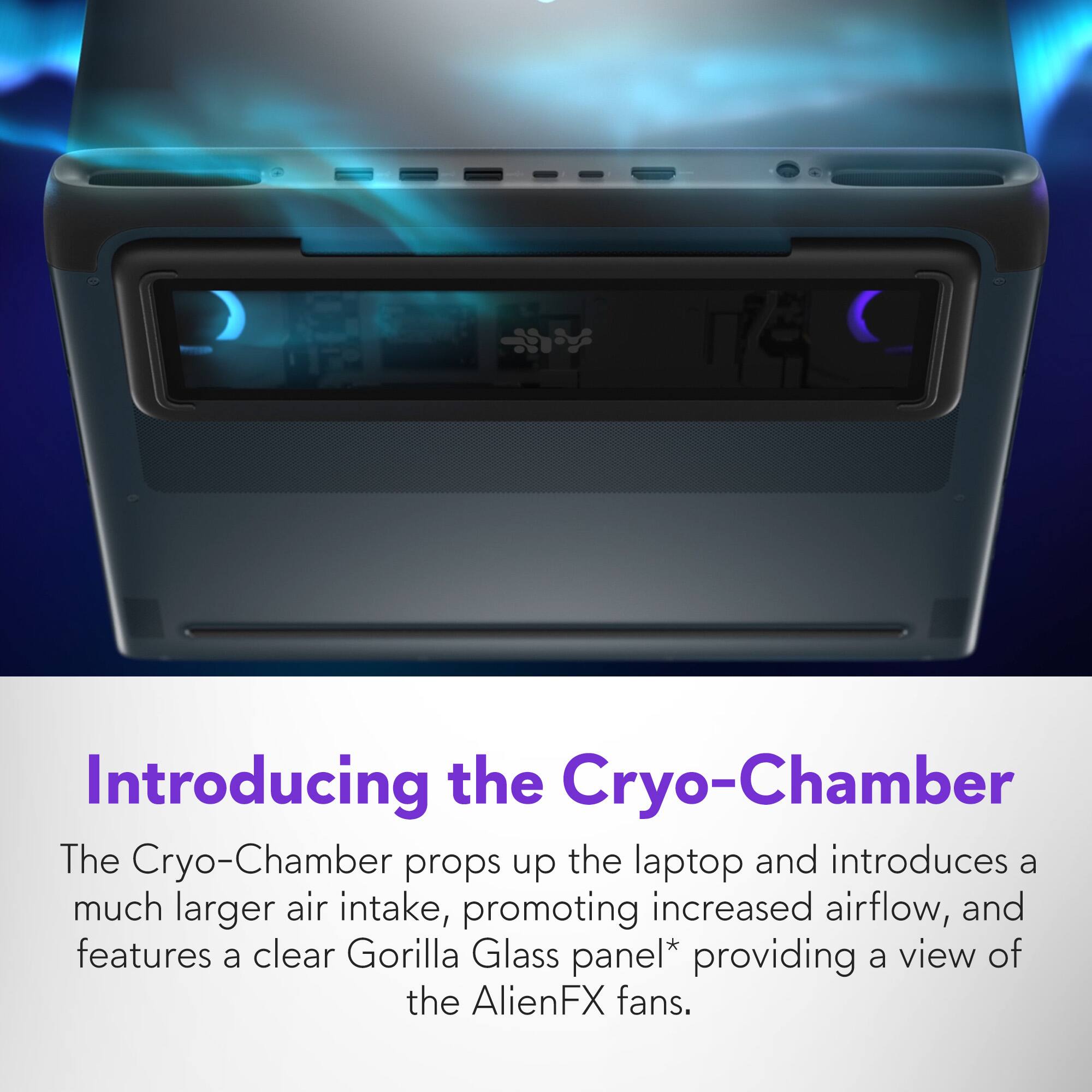 Introducing the Cryo-Chamber: The Cryo-Chamber props up the laptop and introduces a much larger air intake, promoting increased airflow. It also features a clear Gorilla Glass panel* providing a view of the AlienFX fans, and it is designed to keep the laptop cooler and more efficient.