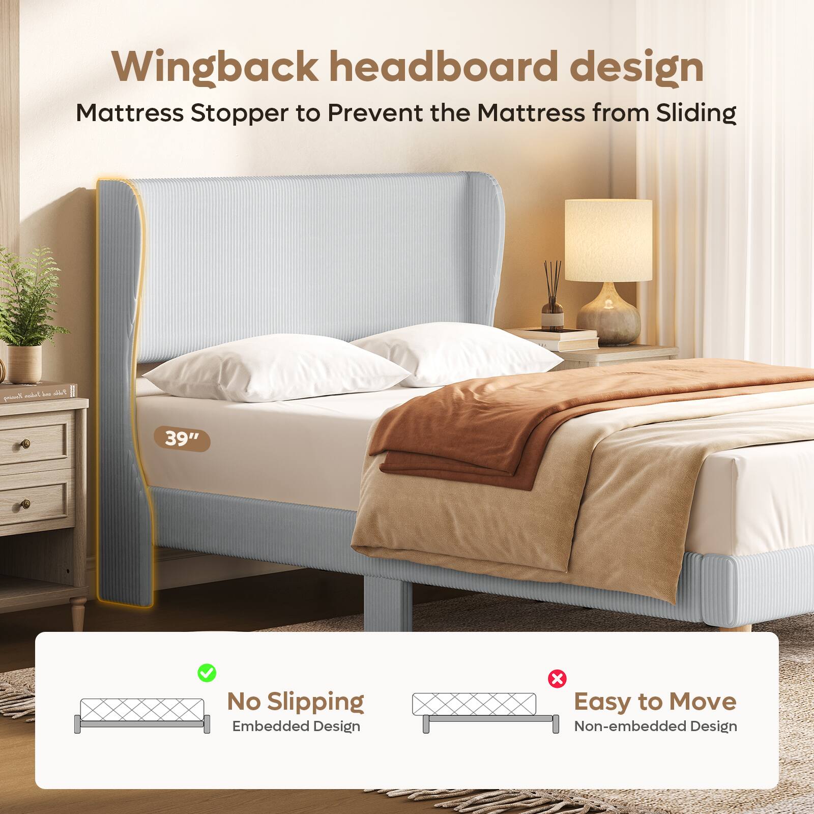 Wingback headboard design  
Mattress Stopper to Prevent the Mattress from Sliding  

39"  

No Slipping  
Embedded Design  

Easy to Move  
Non-embedded Design
