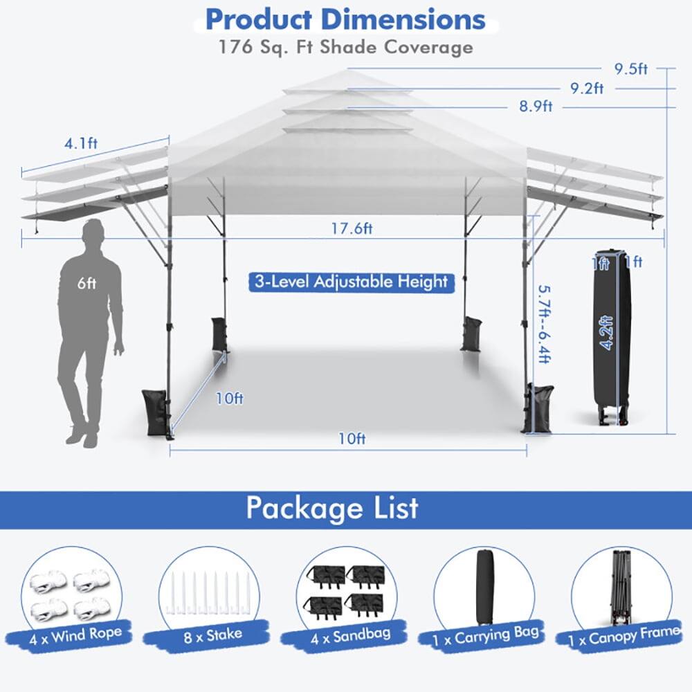 Product Dimensions  
176 Sq. Ft Shade Coverage  
9.5ft x 9.2ft x 8.9ft x 4.1ft x 17.6ft x 6ft  
3-Level Adjustable Height: 10ft, 5.7ft-6.4ft, 4.2ft, 1ft  
Package List  
4 x Wind Rope  
8 x Stake  
4 x Sandbag  
1 x Carrying Bag  
1 x Canopy Frame