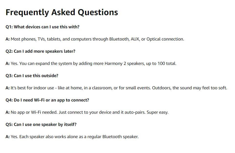 Frequently Asked Questions

Q1: What devices can I use this with?
A: Most phones, TVs, tablets, and computers through Bluetooth, AUX, or Optical connection.

Q2: Can I add more speakers later?
A: Yes. You can expand the system by adding more Harmony 2 speakers, up to 100 total.

Q3: Can I use this outside?
A: It's best for indoor use - like at home, in a classroom, or for small events. Outdoors, the sound may feel too soft.

Q4: Do I need Wi-Fi or an app to connect?
A: No app or Wi-Fi needed. Just connect to your device and it auto-pairs. Super easy.

Q5: Can I use one speaker by itself?
A: Yes. Each speaker also works alone as a regular Bluetooth speaker.