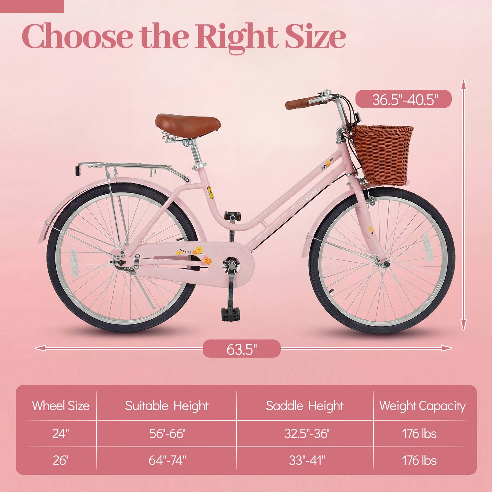 Choose the Right Size

36.5"-40.5" TIN

63.5" Wheel Size

Suitable Height Saddle Height Weight Capacity

24" 56"-66" 32.5"-36" 176 lbs

26" 64"-74" 33"-41" 176 lbs