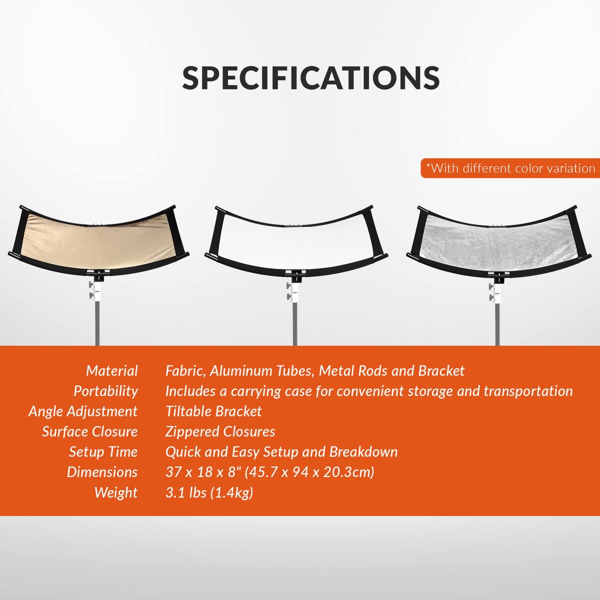 SPECIFICATIONS

*With different color variation

Material: Fabric, Aluminum Tubes, Metal Rods and Bracket

Portability: Includes a carrying case for convenient storage and transportation

Angle Adjustment: Tiltable Bracket

Surface Closure: Zippered Closures

Setup Time: Quick and Easy Setup and Breakdown

Dimensions: 37 x 18 x 8" (45.7 x 94 x 20.3cm)

Weight: 3.1 lbs (1.4kg)