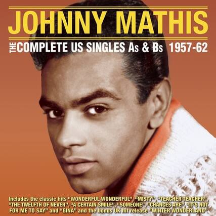 JOHNNY MATHIS
THE COMPLETE US SINGLES As & Bs 1957-62
Includes the classic hits "WONDERFUL WONDERFUL", "MISTY", "TEACHER TEACHER", "THE TWELFTH OF NEVER", "A CERTAIN SMILE", "SOMEONE", "CHANCES ARE", "IT'S NOT FOR ME TO SAY", and "GINA" and the bonus UK hit release "WINTER WONDERLAND"