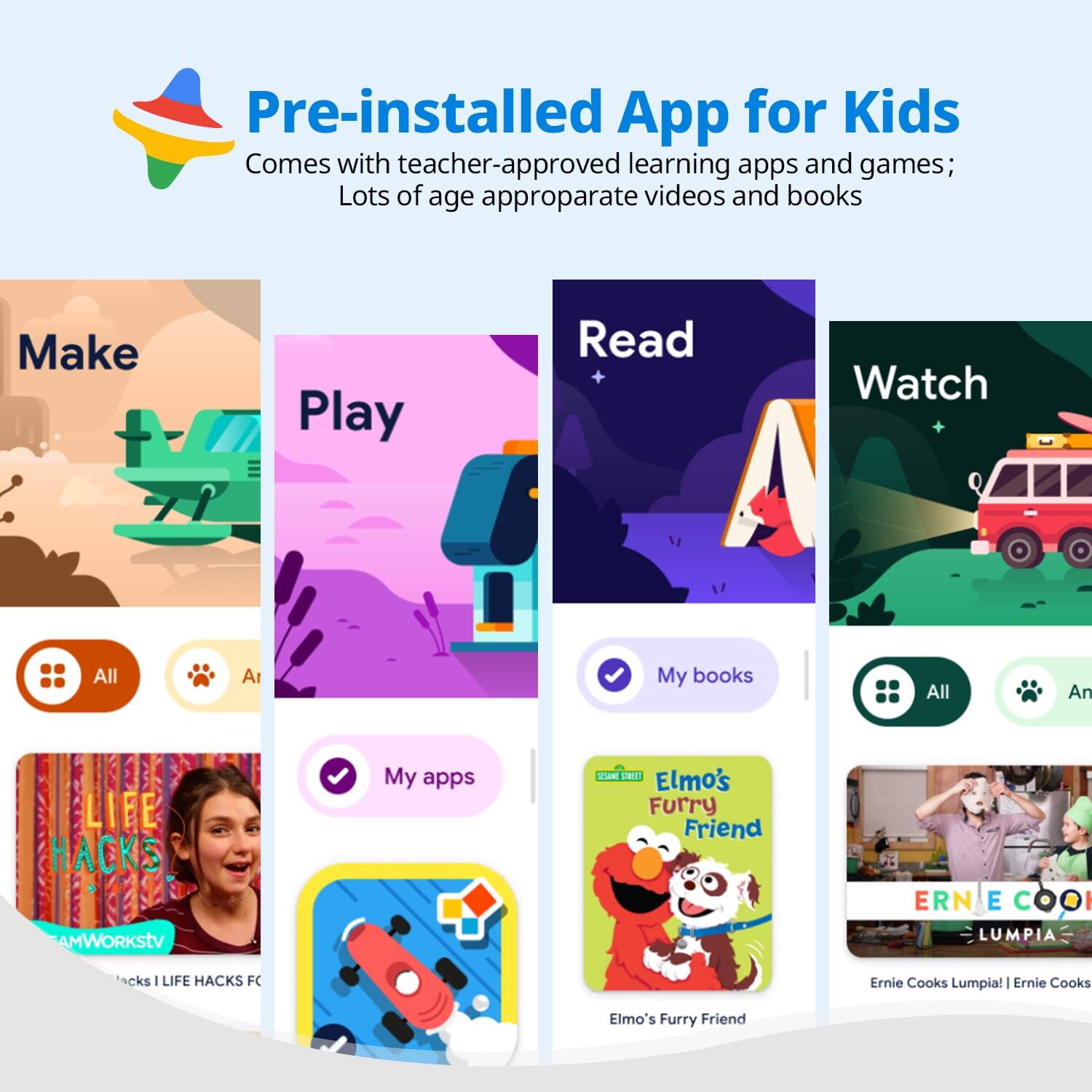 Pre-installed App for Kids  
Comes with teacher-approved learning apps and games;  
Lots of age appropriate videos and books  

Make  
Play  
Read  
Watch  

All  
My apps  
My books  

LIFE HACKS  
AMWORKStv  
Hacks I LIFE HACKS FC  

Elmo's Furry Friend  

Ernie Cooks Lumpia! | Ernie Cooks