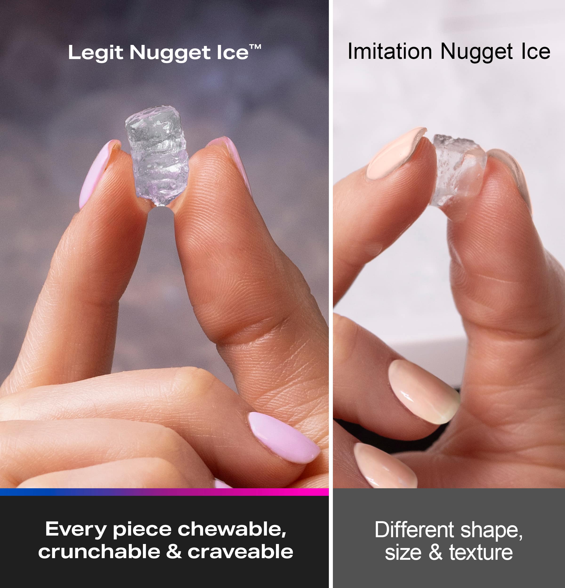 Legit Nugget Ice™
Every piece chewable, crunchy & craveable
Imitation Nugget Ice
Different shape, size & texture