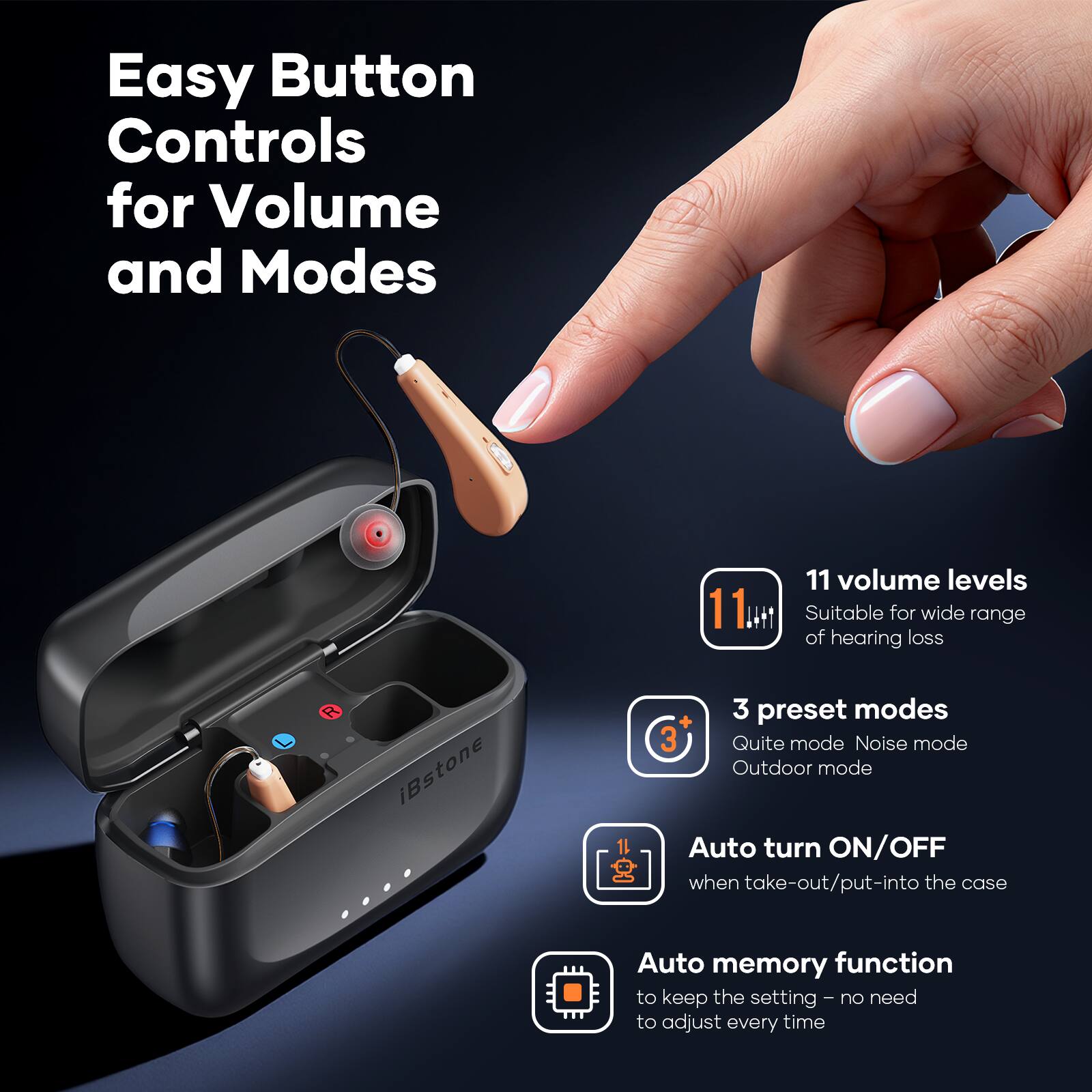 Easy Button Controls for Volume and Modes

- 11 volume levels
  - Suitable for wide range of hearing loss

- 3 preset modes
  - Quiet mode
  - Noise mode
  - Outdoor mode

- Auto turn ON/OFF
  - when take-out/put-into the case

- Auto memory function
  - to keep the setting - no need to adjust every time