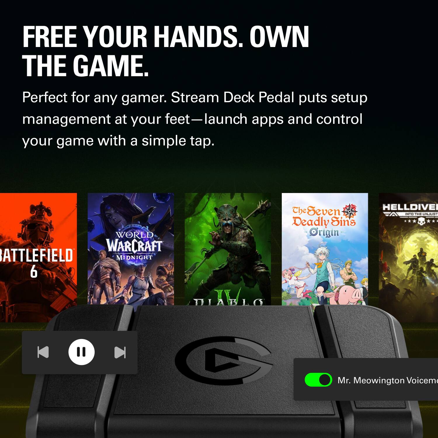 FREE YOUR HANDS. OWN THE GAME.  
Perfect for any gamer. Stream Deck Pedal puts setup management at your feet—launch apps and control your game with a simple tap.  
WORLD WARCRAFT BATTLEFIELD MIDNIGHT M 6  
The Seven Deadly Sins Origin  
HELLDIVE  
Mr. Meowington Voicem